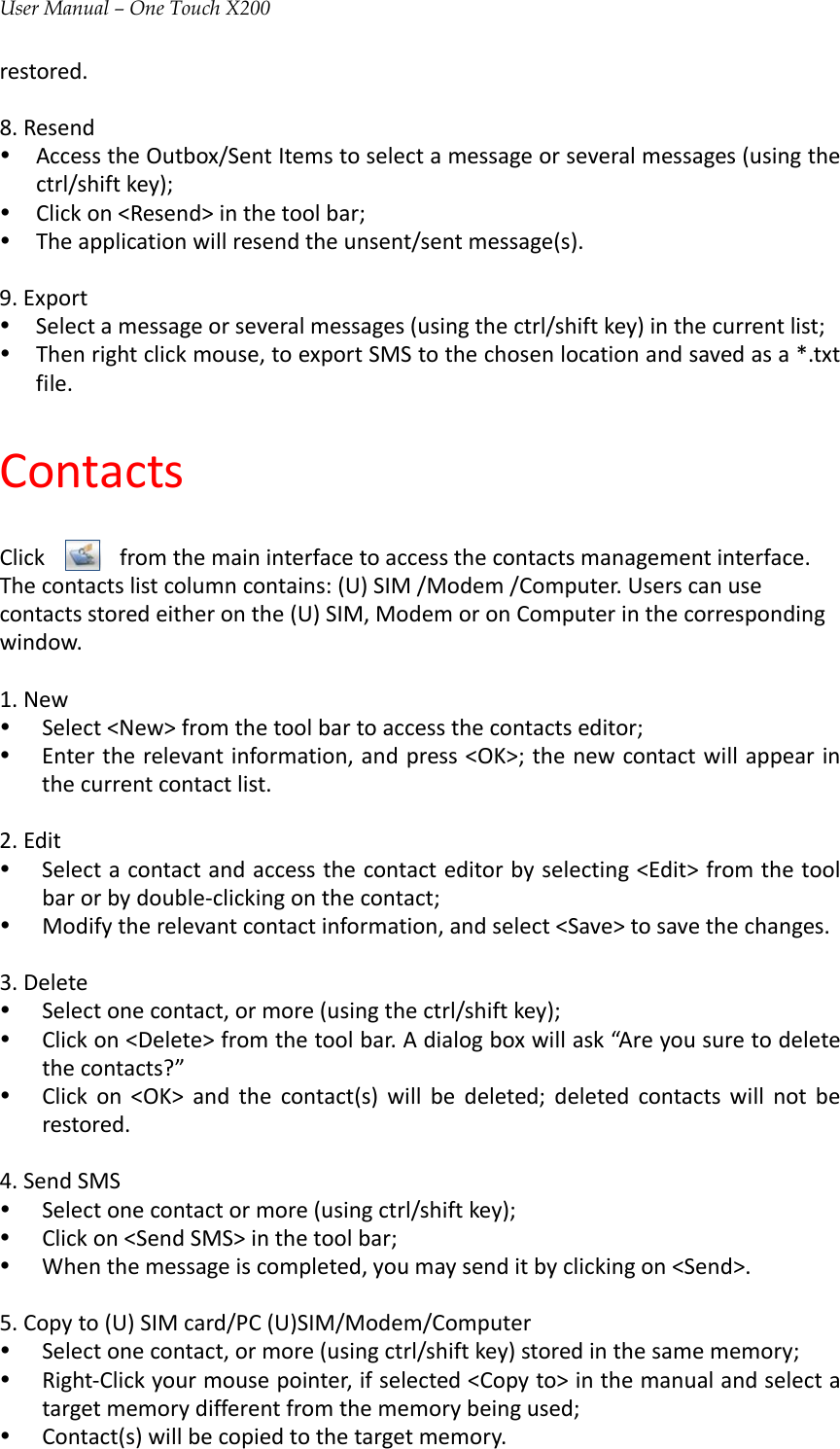 User Manual – One Touch X200restored.8.Resendy AccesstheOutbox/SentItemstoselectamessageorseveralmessages(usingthectrl/shiftkey);y Clickon&lt;Resend&gt;inthetoolbar;y Theapplicationwillresendtheunsent/sentmessage(s).9.Exporty Selectamessageorseveralmessages(usingthectrl/shiftkey)inthecurrentlist;y Thenrightclickmouse,toexportSMStothechosenlocationandsavedasa*.txtfile.ContactsClickfromthemaininterfacetoaccessthecontactsmanagementinterface.Thecontactslistcolumncontains:(U)SIM/Modem/Computer.Userscanusecontactsstoredeitheronthe(U)SIM,ModemoronComputerinthecorrespondingwindow.1.Newy Select&lt;New&gt;fromthetoolbartoaccessthecontactseditor;y Entertherelevantinformation,andpress&lt;OK&gt;;thenewcontactwillappearinthecurrentcontactlist.2.Edity Selectacontactandaccessthecontacteditorbyselecting&lt;Edit&gt;fromthetoolbarorbydouble‐clickingonthecontact;y Modifytherelevantcontactinformation,andselect&lt;Save&gt;tosavethechanges.3.Deletey Selectonecontact,ormore(usingthectrl/shiftkey);y Clickon&lt;Delete&gt;fromthetoolbar.Adialogboxwillask“Areyousuretodeletethecontacts?”y Clickon&lt;OK&gt;andthecontact(s)willbedeleted;deletedcontactswillnotberestored.4.SendSMSy Selectonecontactormore(usingctrl/shiftkey);y Clickon&lt;SendSMS&gt;inthetoolbar;y Whenthemessageiscompleted,youmaysenditbyclickingon&lt;Send&gt;.5.Copyto(U)SIMcard/PC(U)SIM/Modem/Computery Selectonecontact,ormore(usingctrl/shiftkey)storedinthesamememory;y Right‐Clickyourmousepointer,ifselected&lt;Copyto&gt;inthemanualandselectatargetmemorydifferentfromthememorybeingused;y Contact(s)willbecopiedtothetargetmemory.
