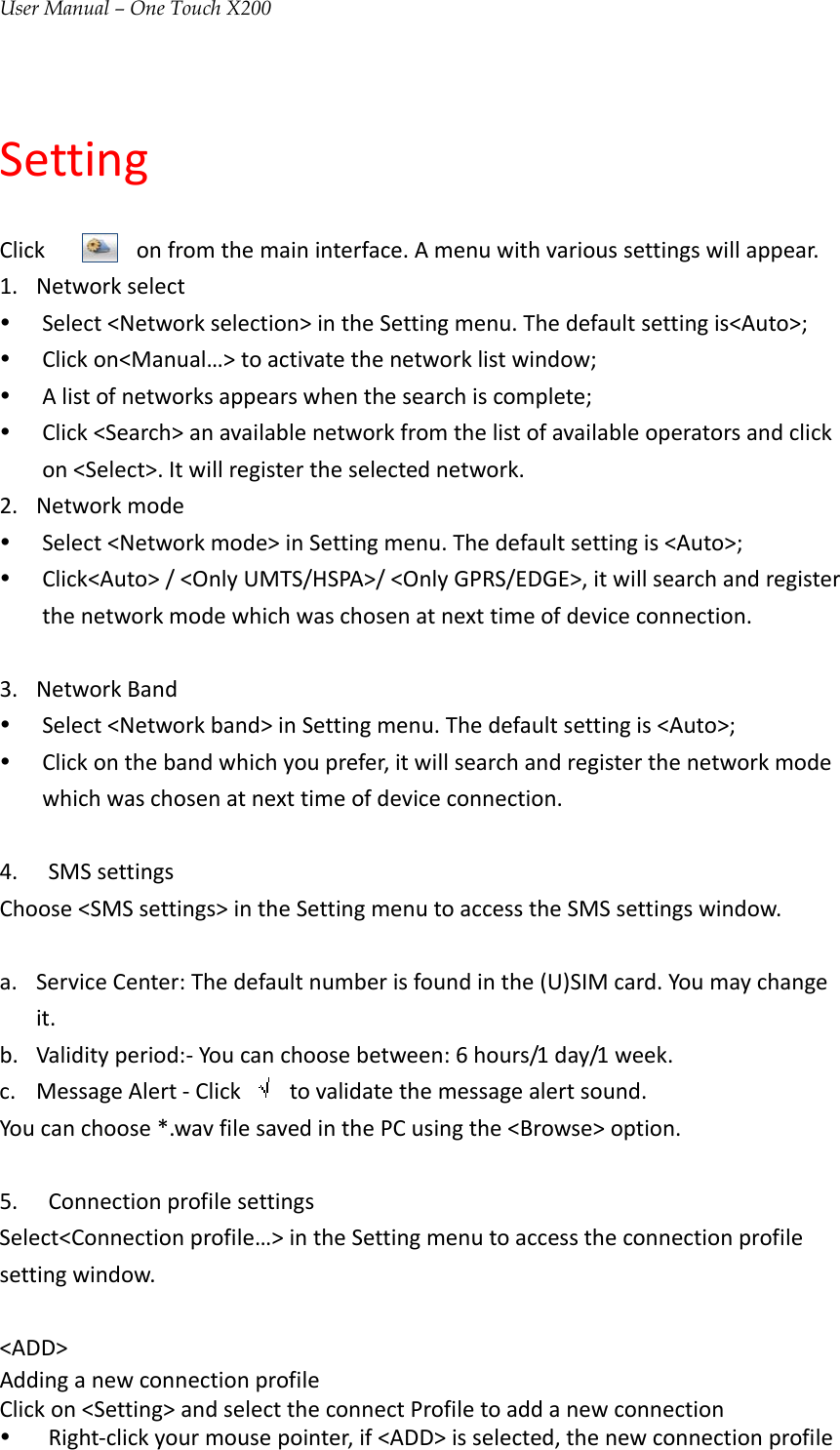 User Manual – One Touch X200SettingClickonfromthemaininterface.Amenuwithvarioussettingswillappear.1. Networkselecty Select&lt;Networkselection&gt;intheSettingmenu.Thedefaultsettingis&lt;Auto&gt;;y Clickon&lt;Manual…&gt;toactivatethenetworklistwindow;y Alistofnetworksappearswhenthesearchiscomplete;y Click&lt;Search&gt;anavailablenetworkfromthelistofavailableoperatorsandclickon&lt;Select&gt;.Itwillregistertheselectednetwork.2. Networkmodey Select&lt;Networkmode&gt;inSettingmenu.Thedefaultsettingis&lt;Auto&gt;;y Click&lt;Auto&gt;/&lt;OnlyUMTS/HSPA&gt;/&lt;OnlyGPRS/EDGE&gt;,itwillsearchandregisterthenetworkmodewhichwaschosenatnexttimeofdeviceconnection.3. NetworkBandy Select&lt;Networkband&gt;inSettingmenu.Thedefaultsettingis&lt;Auto&gt;;y Clickonthebandwhichyouprefer,itwillsearchandregisterthenetworkmodewhichwaschosenatnexttimeofdeviceconnection.4. SMSsettingsChoose&lt;SMSsettings&gt;intheSettingmenutoaccesstheSMSsettingswindow.a. ServiceCenter:Thedefaultnumberisfoundinthe(U)SIMcard.Youmaychangeit.b. Validityperiod:‐Youcanchoosebetween:6hours/1day/1week.c. MessageAlert‐Click  tovalidatethemessagealertsound.Youcanchoose*.wavfilesavedinthePCusingthe&lt;Browse&gt;option.5. ConnectionprofilesettingsSelect&lt;Connectionprofile…&gt;intheSettingmenutoaccesstheconnectionprofilesettingwindow.&lt;ADD&gt;AddinganewconnectionprofileClickon&lt;Setting&gt;andselecttheconnectProfiletoaddanewconnectiony Right‐clickyourmousepointer,if&lt;ADD&gt;isselected,thenewconnectionprofile