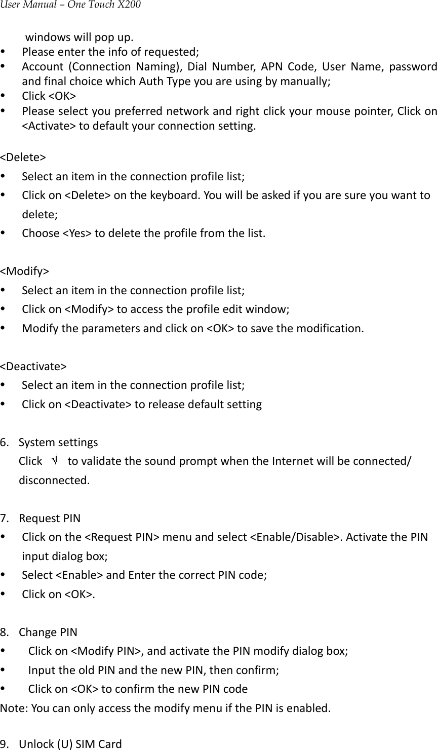 User Manual – One Touch X200windowswillpopup.y Pleaseentertheinfoofrequested;y Account(ConnectionNaming),DialNumber,APNCode,UserName,passwordandfinalchoicewhichAuthTypeyouareusingbymanually;y Click&lt;OK&gt;y Pleaseselectyoupreferrednetworkandrightclickyourmousepointer,Clickon&lt;Activate&gt;todefaultyourconnectionsetting.&lt;Delete&gt;y Selectanitemintheconnectionprofilelist;y Clickon&lt;Delete&gt;onthekeyboard.Youwillbeaskedifyouaresureyouwanttodelete;y Choose&lt;Yes&gt;todeletetheprofilefromthelist.&lt;Modify&gt;y Selectanitemintheconnectionprofilelist;y Clickon&lt;Modify&gt;toaccesstheprofileeditwindow;y Modifytheparametersandclickon&lt;OK&gt;tosavethemodification.&lt;Deactivate&gt;y Selectanitemintheconnectionprofilelist;y Clickon&lt;Deactivate&gt;toreleasedefaultsetting6. SystemsettingsClick  tovalidatethesoundpromptwhentheInternetwillbeconnected/disconnected.7. RequestPINy Clickonthe&lt;RequestPIN&gt;menuandselect&lt;Enable/Disable&gt;.ActivatethePINinputdialogbox;y Select&lt;Enable&gt;andEnterthecorrectPINcode;y Clickon&lt;OK&gt;.8. ChangePINy Clickon&lt;ModifyPIN&gt;,andactivatethePINmodifydialogbox;y InputtheoldPINandthenewPIN,thenconfirm;y Clickon&lt;OK&gt;toconfirmthenewPINcodeNote:YoucanonlyaccessthemodifymenuifthePINisenabled.9. Unlock(U)SIMCard