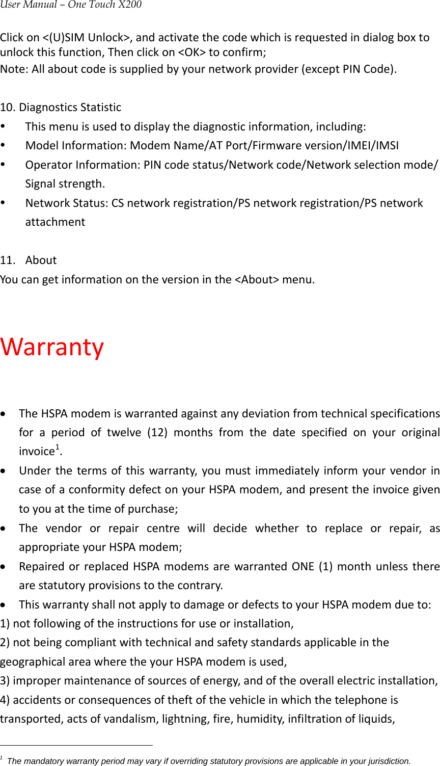 User Manual – One Touch X200Clickon&lt;(U)SIMUnlock&gt;,andactivatethecodewhichisrequestedindialogboxtounlockthisfunction,Thenclickon&lt;OK&gt;toconfirm;Note:Allaboutcodeissuppliedbyyournetworkprovider(exceptPINCode).10. DiagnosticsStatisticy Thismenuisusedtodisplaythediagnosticinformation,including:y ModelInformation:ModemName/ATPort/Firmwareversion/IMEI/IMSIy OperatorInformation:PINcodestatus/Networkcode/Networkselectionmode/Signalstrength.y NetworkStatus:CSnetworkregistration/PSnetworkregistration/PSnetworkattachment11. AboutYoucangetinformationontheversioninthe&lt;About&gt;menu.Warranty• TheHSPAmodemiswarrantedagainstanydeviationfromtechnicalspecificationsforaperiodoftwelve(12)monthsfromthedatespecifiedonyouroriginalinvoice1.• Underthetermsofthiswarranty,youmustimmediatelyinformyourvendorincaseofaconformitydefectonyourHSPAmodem,andpresenttheinvoicegiventoyouatthetimeofpurchase;• Thevendororrepaircentrewilldecidewhethertoreplaceorrepair,asappropriateyourHSPAmodem;• RepairedorreplacedHSPAmodemsarewarrantedONE(1)monthunlesstherearestatutoryprovisionstothecontrary.• ThiswarrantyshallnotapplytodamageordefectstoyourHSPAmodemdueto:1)notfollowingoftheinstructionsforuseorinstallation,2)notbeingcompliantwithtechnicalandsafetystandardsapplicableinthegeographicalareawheretheyourHSPAmodemisused,3)impropermaintenanceofsourcesofenergy,andoftheoverallelectricinstallation,4)accidentsorconsequencesoftheftofthevehicleinwhichthetelephoneistransported,actsofvandalism,lightning,fire,humidity,infiltrationofliquids,1  The mandatory warranty period may vary if overriding statutory provisions are applicable in your jurisdiction. 
