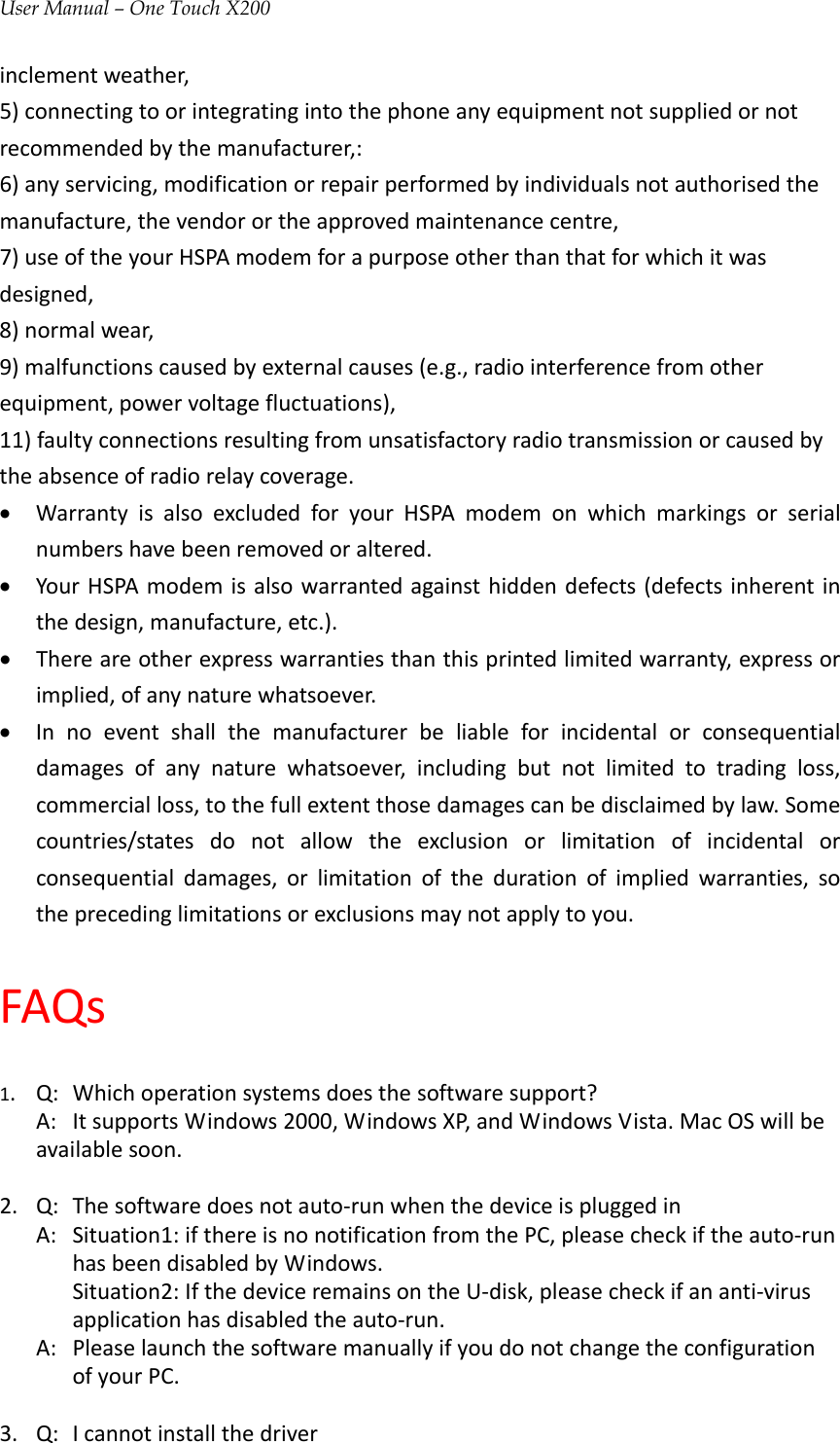 User Manual – One Touch X200inclementweather,5)connectingtoorintegratingintothephoneanyequipmentnotsuppliedornotrecommendedbythemanufacturer,:6)anyservicing,modificationorrepairperformedbyindividualsnotauthorisedthemanufacture,thevendorortheapprovedmaintenancecentre,7)useoftheyourHSPAmodemforapurposeotherthanthatforwhichitwasdesigned,8)normalwear,9)malfunctionscausedbyexternalcauses(e.g.,radiointerferencefromotherequipment,powervoltagefluctuations),11)faultyconnectionsresultingfromunsatisfactoryradiotransmissionorcausedbytheabsenceofradiorelaycoverage.• WarrantyisalsoexcludedforyourHSPAmodemonwhichmarkingsorserialnumbershavebeenremovedoraltered.• YourHSPAmodemisalsowarrantedagainsthiddendefects(defectsinherentinthedesign,manufacture,etc.).• Thereareotherexpresswarrantiesthanthisprintedlimitedwarranty,expressorimplied,ofanynaturewhatsoever.• Innoeventshallthemanufacturerbeliableforincidentalorconsequentialdamagesofanynaturewhatsoever,includingbutnotlimitedtotradingloss,commercialloss,tothefullextentthosedamagescanbedisclaimedbylaw.Somecountries/statesdonotallowtheexclusionorlimitationofincidentalorconsequentialdamages,orlimitationofthedurationofimpliedwarranties,sotheprecedinglimitationsorexclusionsmaynotapplytoyou.FAQs1.Q:Whichoperationsystemsdoesthesoftwaresupport?A:ItsupportsWindows2000,WindowsXP,andWindowsVista.MacOSwillbeavailablesoon.2.Q:Thesoftwaredoesnotauto‐runwhenthedeviceispluggedinA:Situation1:ifthereisnonotificationfromthePC,pleasecheckiftheauto‐runhasbeendisabledbyWindows.Situation2:IfthedeviceremainsontheU‐disk,pleasecheckifananti‐virusapplicationhasdisabledtheauto‐run.A:PleaselaunchthesoftwaremanuallyifyoudonotchangetheconfigurationofyourPC.3.Q:Icannotinstallthedriver