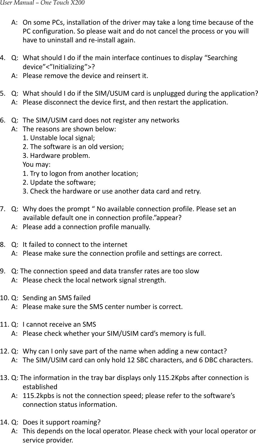 User Manual – One Touch X200A:OnsomePCs,installationofthedrivermaytakealongtimebecauseofthePCconfiguration.Sopleasewaitanddonotcanceltheprocessoryouwillhavetouninstallandre‐installagain.4.Q:WhatshouldIdoifthemaininterfacecontinuestodisplay“Searchingdevice”&lt;”Initializing”&gt;?A:Pleaseremovethedeviceandreinsertit.5.Q:WhatshouldIdoiftheSIM/USUMcardisunpluggedduringtheapplication?A:Pleasedisconnectthedevicefirst,andthenrestarttheapplication.6.Q:TheSIM/USIMcarddoesnotregisteranynetworksA:Thereasonsareshownbelow:1.Unstablelocalsignal;2.Thesoftwareisanoldversion;3.Hardwareproblem.Youmay:1.Trytologonfromanotherlocation;2.Updatethesoftware;3.Checkthehardwareoruseanotherdatacardandretry.7.Q:Whydoestheprompt“Noavailableconnectionprofile.Pleasesetanavailabledefaultoneinconnectionprofile.”appear?A:Pleaseaddaconnectionprofilemanually.8.Q:ItfailedtoconnecttotheinternetA:Pleasemakesuretheconnectionprofileandsettingsarecorrect.9.Q:TheconnectionspeedanddatatransferratesaretooslowA:Pleasecheckthelocalnetworksignalstrength.10.Q:SendinganSMSfailedA:PleasemakesuretheSMScenternumberiscorrect.11.Q:IcannotreceiveanSMSA:PleasecheckwhetheryourSIM/USIMcard’smemoryisfull.12.Q:WhycanIonlysavepartofthenamewhenaddinganewcontact?A:TheSIM/USIMcardcanonlyhold12SBCcharacters,and6DBCcharacters.13.Q:Theinformationinthetraybardisplaysonly115.2KpbsafterconnectionisestablishedA:115.2kpbsisnottheconnectionspeed;pleaserefertothesoftware’sconnectionstatusinformation.14.Q:Doesitsupportroaming?A:Thisdependsonthelocaloperator.Pleasecheckwithyourlocaloperatororserviceprovider.