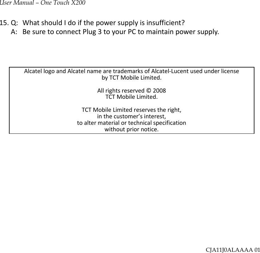 User Manual – One Touch X20015.Q:WhatshouldIdoifthepowersupplyisinsufficient?A:BesuretoconnectPlug3toyourPCtomaintainpowersupply.AlcatellogoandAlcatelnamearetrademarksofAlcatel‐LucentusedunderlicensebyTCTMobileLimited.Allrightsreserved©2008TCTMobileLimited.TCTMobileLimitedreservestheright,inthecustomer’sinterest,toaltermaterialortechnicalspecificationwithoutpriornotice.CJA11J0ALAAAA 01 