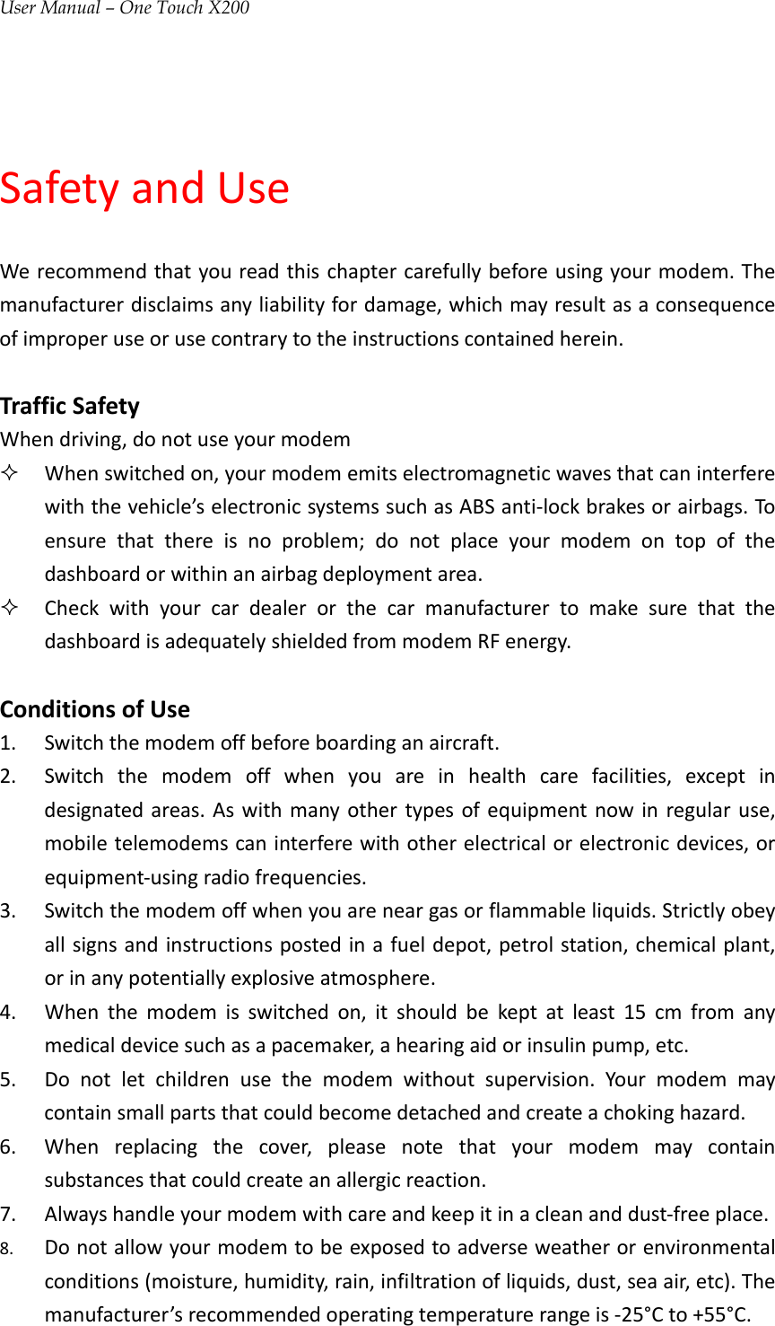 User Manual – One Touch X200SafetyandUseWerecommendthatyoureadthischaptercarefullybeforeusingyourmodem.Themanufacturerdisclaimsanyliabilityfordamage,whichmayresultasaconsequenceofimproperuseorusecontrarytotheinstructionscontainedherein.TrafficSafetyWhendriving,donotuseyourmodem Whenswitchedon,yourmodememitselectromagneticwavesthatcaninterferewiththevehicle’selectronicsystemssuchasABSanti‐lockbrakesorairbags.Toensurethatthereisnoproblem;donotplaceyourmodemontopofthedashboardorwithinanairbagdeploymentarea. CheckwithyourcardealerorthecarmanufacturertomakesurethatthedashboardisadequatelyshieldedfrommodemRFenergy.ConditionsofUse1. Switchthemodemoffbeforeboardinganaircraft.2. Switchthemodemoffwhenyouareinhealthcarefacilities,exceptindesignatedareas.Aswithmanyothertypesofequipmentnowinregularuse,mobiletelemodemscaninterferewithotherelectricalorelectronicdevices,orequipment‐usingradiofrequencies.3. Switchthemodemoffwhenyouareneargasorflammableliquids.Strictlyobeyallsignsandinstructionspostedinafueldepot,petrolstation,chemicalplant,orinanypotentiallyexplosiveatmosphere.4. Whenthemodemisswitchedon,itshouldbekeptatleast15cmfromanymedicaldevicesuchasapacemaker,ahearingaidorinsulinpump,etc.5. Donotletchildrenusethemodemwithoutsupervision.Yourmodemmaycontainsmallpartsthatcouldbecomedetachedandcreateachokinghazard.6. Whenreplacingthecover,pleasenotethatyourmodemmaycontainsubstancesthatcouldcreateanallergicreaction.7. Alwayshandleyourmodemwithcareandkeepitinacleananddust‐freeplace.8. Donotallowyourmodemtobeexposedtoadverseweatherorenvironmentalconditions(moisture,humidity,rain,infiltrationofliquids,dust,seaair,etc).Themanufacturer’srecommendedoperatingtemperaturerangeis‐25°Cto+55°C.