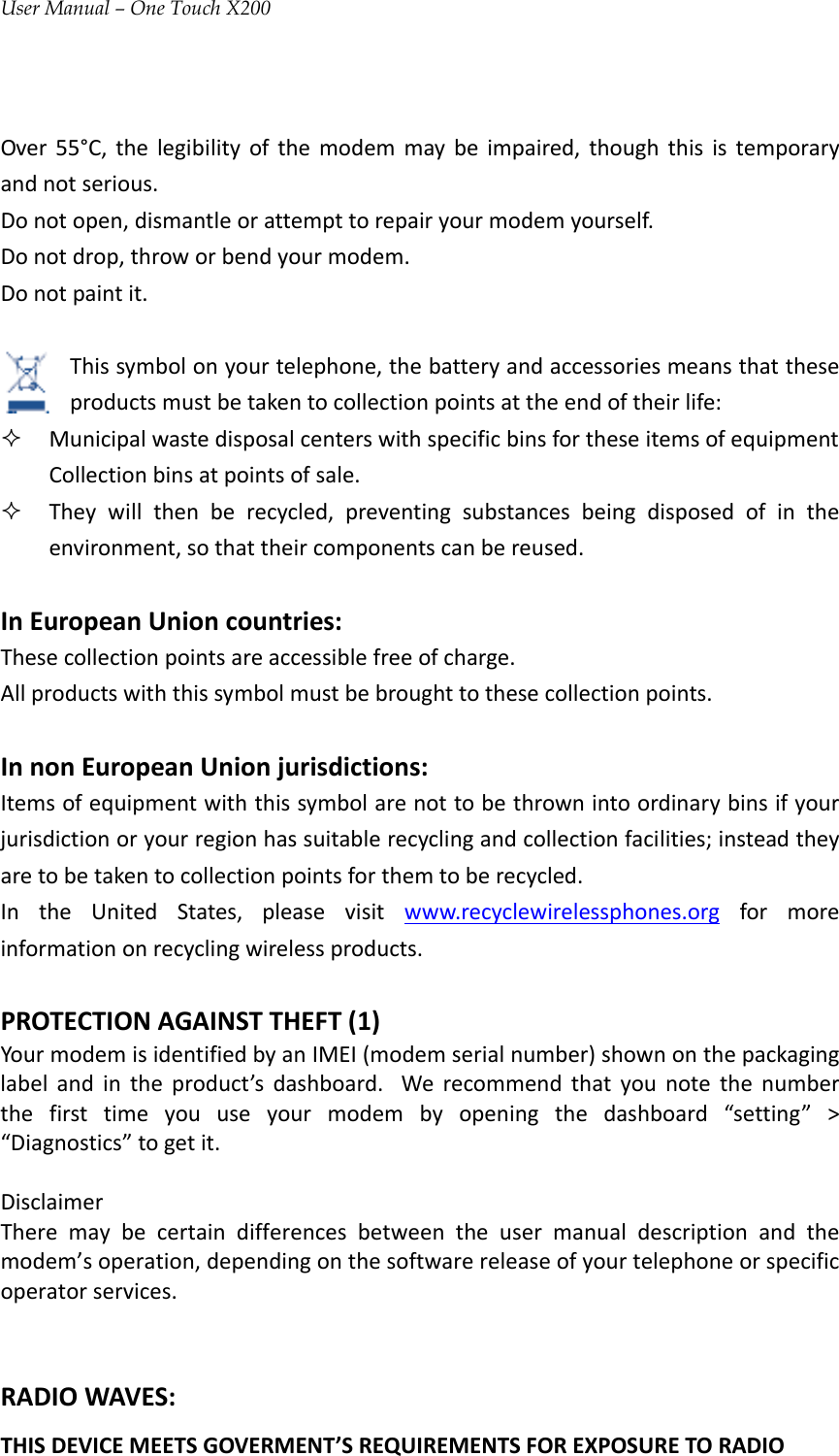 User Manual – One Touch X200Over55°C,thelegibilityofthemodemmaybeimpaired,thoughthisistemporaryandnotserious.Donotopen,dismantleorattempttorepairyourmodemyourself.Donotdrop,throworbendyourmodem.Donotpaintit.Thissymbolonyourtelephone,thebatteryandaccessoriesmeansthattheseproductsmustbetakentocollectionpointsattheendoftheirlife: MunicipalwastedisposalcenterswithspecificbinsfortheseitemsofequipmentCollectionbinsatpointsofsale. Theywillthenberecycled,preventingsubstancesbeingdisposedofintheenvironment,sothattheircomponentscanbereused.InEuropeanUnioncountries:Thesecollectionpointsareaccessiblefreeofcharge.Allproductswiththissymbolmustbebroughttothesecollectionpoints.InnonEuropeanUnionjurisdictions:Itemsofequipmentwiththissymbolarenottobethrownintoordinarybinsifyourjurisdictionoryourregionhassuitablerecyclingandcollectionfacilities;insteadtheyaretobetakentocollectionpointsforthemtoberecycled.IntheUnitedStates,pleasevisitwww.recyclewirelessphones.orgformoreinformationonrecyclingwirelessproducts.PROTECTIONAGAINSTTHEFT(1)YourmodemisidentifiedbyanIMEI(modemserialnumber)shownonthepackaginglabelandintheproduct’sdashboard. Werecommendthatyounotethenumberthefirsttimeyouuseyourmodembyopeningthedashboard“setting”&gt;“Diagnostics”togetit.DisclaimerTheremaybecertaindifferencesbetweentheusermanualdescriptionandthemodem’soperation,dependingonthesoftwarereleaseofyourtelephoneorspecificoperatorservices.RADIOWAVES:THISDEVICEMEETSGOVERMENT’SREQUIREMENTSFOREXPOSURETORADIO