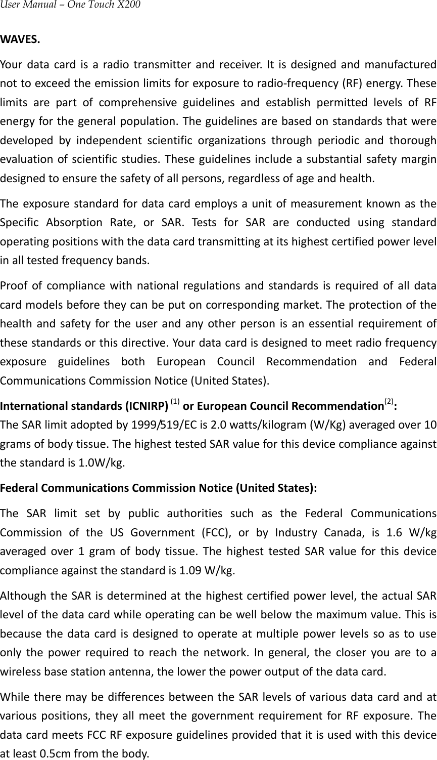 User Manual – One Touch X200WAVES.Yourdatacardisaradiotransmitterandreceiver.Itisdesignedandmanufacturednottoexceedtheemissionlimitsforexposuretoradio‐frequency(RF)energy.TheselimitsarepartofcomprehensiveguidelinesandestablishpermittedlevelsofRFenergyforthegeneralpopulation.Theguidelinesarebasedonstandardsthatweredevelopedbyindependentscientificorganizationsthroughperiodicandthoroughevaluationofscientificstudies.Theseguidelinesincludeasubstantialsafetymargindesignedtoensurethesafetyofallpersons,regardlessofageandhealth.TheexposurestandardfordatacardemploysaunitofmeasurementknownastheSpecificAbsorptionRate,orSAR.TestsforSARareconductedusingstandardoperatingpositionswiththedatacardtransmittingatitshighestcertifiedpowerlevelinalltestedfrequencybands.Proofofcompliancewithnationalregulationsandstandardsisrequiredofalldatacardmodelsbeforetheycanbeputoncorrespondingmarket.Theprotectionofthehealthandsafetyfortheuserandanyotherpersonisanessentialrequirementofthesestandardsorthisdirective.YourdatacardisdesignedtomeetradiofrequencyexposureguidelinesbothEuropeanCouncilRecommendationandFederalCommunicationsCommissionNotice(UnitedStates).Internationalstandards(ICNIRP)(1)orEuropeanCouncilRecommendation(2):TheSARlimitadoptedby1999/519/ECis2.0watts/kilogram(W/Kg)averagedover10gramsofbodytissue.ThehighesttestedSARvalueforthisdevicecomplianceagainstthestandardis1.0W/kg.FederalCommunicationsCommissionNotice(UnitedStates):TheSARlimitsetbypublicauthoritiessuchastheFederalCommunicationsCommissionoftheUSGovernment(FCC),orbyIndustryCanada,is1.6W/kgaveragedover1gramofbodytissue.ThehighesttestedSARvalueforthisdevicecomplianceagainstthestandardis1.09W/kg.AlthoughtheSARisdeterminedatthehighestcertifiedpowerlevel,theactualSARlevelofthedatacardwhileoperatingcanbewellbelowthemaximumvalue.Thisisbecausethedatacardisdesignedtooperateatmultiplepowerlevelssoastouseonlythepowerrequiredtoreachthenetwork.Ingeneral,thecloseryouaretoawirelessbasestationantenna,thelowerthepoweroutputofthedatacard.WhiletheremaybedifferencesbetweentheSARlevelsofvariousdatacardandatvariouspositions,theyallmeetthegovernmentrequirementforRFexposure.ThedatacardmeetsFCCRFexposureguidelinesprovidedthatitisusedwiththisdeviceatleast0.5cmfromthebody.