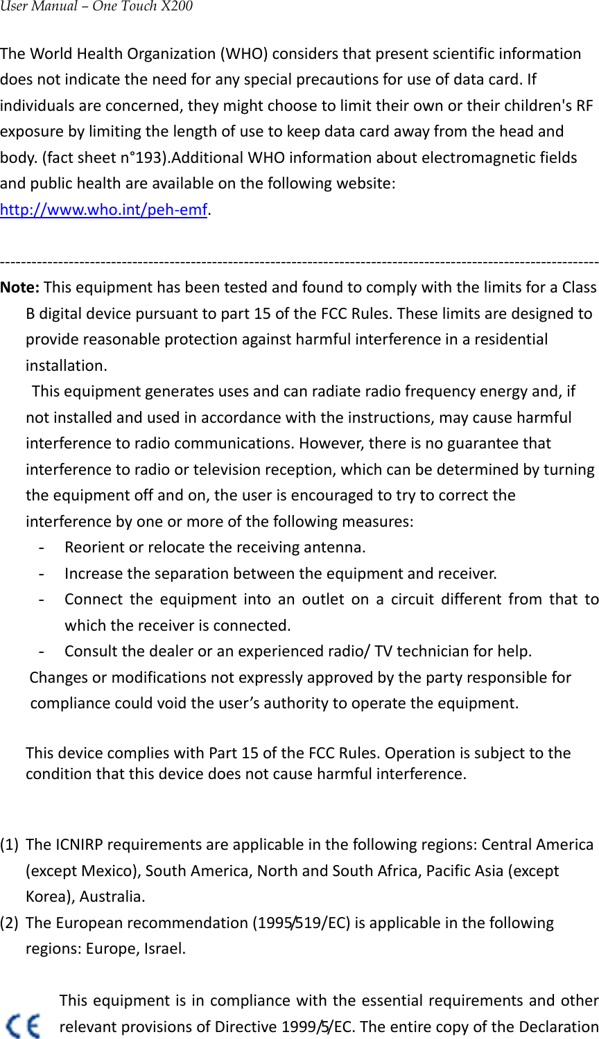 User Manual – One Touch X200TheWorldHealthOrganization(WHO)considersthatpresentscientificinformationdoesnotindicatetheneedforanyspecialprecautionsforuseofdatacard.Ifindividualsareconcerned,theymightchoosetolimittheirownortheirchildren&apos;sRFexposurebylimitingthelengthofusetokeepdatacardawayfromtheheadandbody.(factsheetn°193).AdditionalWHOinformationaboutelectromagneticfieldsandpublichealthareavailableonthefollowingwebsite:http://www.who.int/peh‐emf.‐‐‐‐‐‐‐‐‐‐‐‐‐‐‐‐‐‐‐‐‐‐‐‐‐‐‐‐‐‐‐‐‐‐‐‐‐‐‐‐‐‐‐‐‐‐‐‐‐‐‐‐‐‐‐‐‐‐‐‐‐‐‐‐‐‐‐‐‐‐‐‐‐‐‐‐‐‐‐‐‐‐‐‐‐‐‐‐‐‐‐‐‐‐‐‐‐‐‐‐‐‐‐‐‐‐‐‐‐‐‐‐‐Note:ThisequipmenthasbeentestedandfoundtocomplywiththelimitsforaClassBdigitaldevicepursuanttopart15oftheFCCRules.Theselimitsaredesignedtoprovidereasonableprotectionagainstharmfulinterferenceinaresidentialinstallation. Thisequipmentgeneratesusesandcanradiateradiofrequencyenergyand,ifnotinstalledandusedinaccordancewiththeinstructions,maycauseharmfulinterferencetoradiocommunications.However,thereisnoguaranteethatinterferencetoradioortelevisionreception,whichcanbedeterminedbyturningtheequipmentoffandon,theuserisencouragedtotrytocorrecttheinterferencebyoneormoreofthefollowingmeasures:- Reorientorrelocatethereceivingantenna.- Increasetheseparationbetweentheequipmentandreceiver.- Connecttheequipmentintoanoutletonacircuitdifferentfromthattowhichthereceiverisconnected.- Consultthedealeroranexperiencedradio/TVtechnicianforhelp.Changesormodificationsnotexpresslyapprovedbythepartyresponsibleforcompliancecouldvoidtheuser’sauthoritytooperatetheequipment. ThisdevicecomplieswithPart15oftheFCCRules.Operationissubjecttotheconditionthatthisdevicedoesnotcauseharmfulinterference.(1) TheICNIRPrequirementsareapplicableinthefollowingregions:CentralAmerica(exceptMexico),SouthAmerica,NorthandSouthAfrica,PacificAsia(exceptKorea),Australia.(2) TheEuropeanrecommendation(1995/519/EC)isapplicableinthefollowingregions:Europe,Israel.ThisequipmentisincompliancewiththeessentialrequirementsandotherrelevantprovisionsofDirective1999/5/EC.TheentirecopyoftheDeclaration