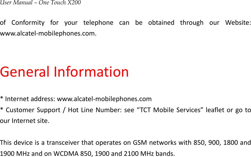 User Manual – One Touch X200ofConformityforyourtelephonecanbeobtainedthroughourWebsite:www.alcatel‐mobilephones.com.GeneralInformation*Internetaddress:www.alcatel‐mobilephones.com*CustomerSupport/HotLineNumber:see“TCTMobileServices”leafletorgotoourInternetsite.ThisdeviceisatransceiverthatoperatesonGSMnetworkswith850,900,1800and1900MHzandonWCDMA850,1900and2100MHzbands.