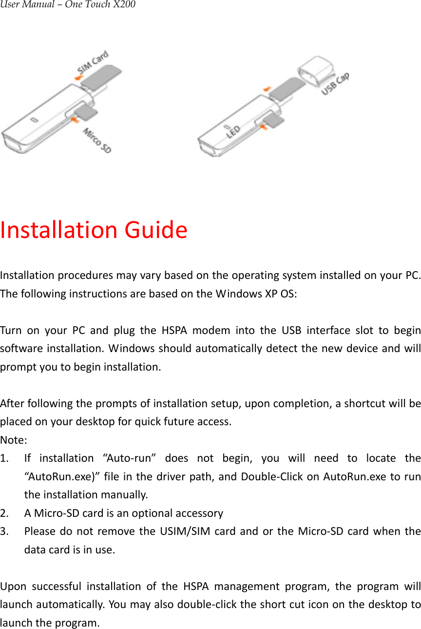 User Manual – One Touch X200InstallationGuideInstallationproceduresmayvarybasedontheoperatingsysteminstalledonyourPC.ThefollowinginstructionsarebasedontheWindowsXPOS:TurnonyourPCandplugtheHSPAmodemintotheUSBinterfaceslottobeginsoftwareinstallation.Windowsshouldautomaticallydetectthenewdeviceandwillpromptyoutobegininstallation.Afterfollowingthepromptsofinstallationsetup,uponcompletion,ashortcutwillbeplacedonyourdesktopforquickfutureaccess.Note:1. Ifinstallation“Auto‐run”doesnotbegin,youwillneedtolocatethe“AutoRun.exe)”fileinthedriverpath,andDouble‐ClickonAutoRun.exetoruntheinstallationmanually.2. AMicro‐SDcardisanoptionalaccessory3. PleasedonotremovetheUSIM/SIMcardandortheMicro‐SDcardwhenthedatacardisinuse.UponsuccessfulinstallationoftheHSPAmanagementprogram,theprogramwilllaunchautomatically.Youmayalsodouble‐clicktheshortcuticononthedesktoptolaunchtheprogram.