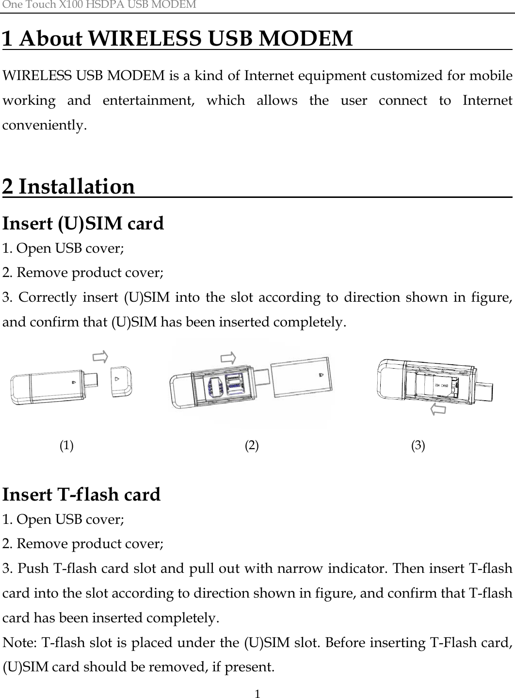 One Touch X100 HSDPA USB MODEM  11 About WIRELESS USB MODEM                  WIRELESS USB MODEM is a kind of Internet equipment customized for mobile working and entertainment, which allows the user connect to Internet conveniently.  2 Installation                                      Insert (U)SIM card 1. Open USB cover; 2. Remove product cover;   3. Correctly insert (U)SIM into the slot according to direction shown in figure, and confirm that (U)SIM has been inserted completely.                   (1)                           (2)                        (3)  Insert T-flash card 1. Open USB cover; 2. Remove product cover;   3. Push T-flash card slot and pull out with narrow indicator. Then insert T-flash card into the slot according to direction shown in figure, and confirm that T-flash card has been inserted completely. Note: T-flash slot is placed under the (U)SIM slot. Before inserting T-Flash card, (U)SIM card should be removed, if present. 