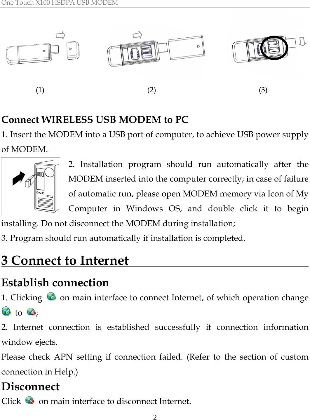 One Touch X100 HSDPA USB MODEM  2                    (1)                           (2)                           (3)  Connect WIRELESS USB MODEM to PC     1. Insert the MODEM into a USB port of computer, to achieve USB power supply of MODEM. 2. Installation program should run automatically after the MODEM inserted into the computer correctly; in case of failure of automatic run, please open MODEM memory via Icon of My Computer in Windows OS, and double click it to begin installing. Do not disconnect the MODEM during installation; 3. Program should run automatically if installation is completed. 3 Connect to Internet                               Establish connection 1. Clicking    on main interface to connect Internet, of which operation change  to  ; 2. Internet connection is established successfully if connection information window ejects. Please check APN setting if connection failed. (Refer to the section of custom connection in Help.) Disconnect Click    on main interface to disconnect Internet. 