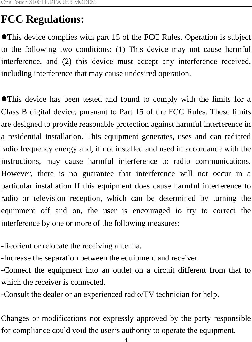 One Touch X100 HSDPA USB MODEM  4FCC Regulations: zThis device complies with part 15 of the FCC Rules. Operation is subject to the following two conditions: (1) This device may not cause harmful interference, and (2) this device must accept any interference received, including interference that may cause undesired operation.  zThis device has been tested and found to comply with the limits for a Class B digital device, pursuant to Part 15 of the FCC Rules. These limits are designed to provide reasonable protection against harmful interference in a residential installation. This equipment generates, uses and can radiated radio frequency energy and, if not installed and used in accordance with the instructions, may cause harmful interference to radio communications. However, there is no guarantee that interference will not occur in a particular installation If this equipment does cause harmful interference to radio or television reception, which can be determined by turning the equipment off and on, the user is encouraged to try to correct the interference by one or more of the following measures:  -Reorient or relocate the receiving antenna. -Increase the separation between the equipment and receiver. -Connect the equipment into an outlet on a circuit different from that to which the receiver is connected. -Consult the dealer or an experienced radio/TV technician for help.  Changes or modifications not expressly approved by the party responsible for compliance could void the user‘s authority to operate the equipment. 