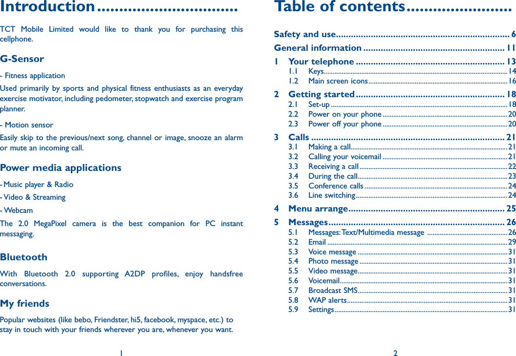 Introduction ................................TCT Mobile Limited would like to thank you for purchasing this cellphone.G-Sensor- Fitness application Used primarily by sports and physical fitness enthusiasts as an everyday exercise motivator, including pedometer, stopwatch and exercise program planner.- Motion sensor Easily skip to the previous/next song, channel or image, snooze an alarm or mute an incoming call.Power media applications- Music player &amp; Radio- Video &amp; Streaming- WebcamThe 2.0 MegaPixel camera is the best companion for PC instant messaging.BluetoothWith Bluetooth 2.0 supporting A2DP profiles, enjoy handsfree conversations.My friendsPopular websites (like bebo, Friendster, hi5, facebook, myspace, etc.) to stay in touch with your friends wherever you are, whenever you want.1Table of contents ........................Safety and use ...................................................................... 6General information ......................................................... 111 Your telephone ............................................................ 131.1 Keys.......................................................................................................141.2  Main screen icons ..............................................................................162 Getting started ............................................................ 182.1 Set-up ...................................................................................................182.2  Power on your phone ......................................................................202.3  Power off your phone ......................................................................203 Calls .............................................................................. 213.1  Making a call........................................................................................213.2  Calling your voicemail ......................................................................21 3.3  Receiving a call ...................................................................................223.4  During the call ....................................................................................233.5 Conference calls ................................................................................243.6 Line switching .....................................................................................244 Menu arrange ............................................................... 255 Messages ....................................................................... 265.1 Messages: Text/Multimedia message  .............................................265.2 Email .....................................................................................................295.3 Voice message ....................................................................................315.4 Photo message ...................................................................................315.5 Video message ....................................................................................315.6 Voicemail ..............................................................................................315.7 Broadcast SMS ....................................................................................315.8 WAP alerts ..........................................................................................315.9 Settings .................................................................................................312