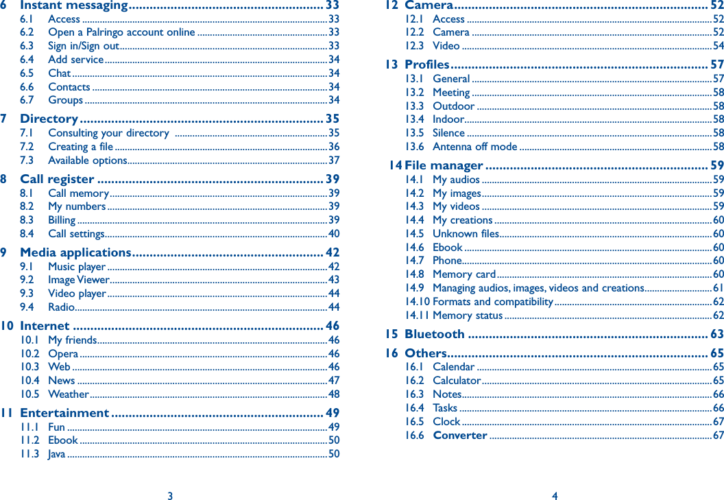 6 Instant messaging ........................................................ 336.1 Access ..................................................................................................336.2  Open a Palringo account online ....................................................336.3  Sign in/Sign out ...................................................................................336.4 Add service .........................................................................................346.5 Chat ......................................................................................................346.6 Contacts ..............................................................................................346.7 Groups .................................................................................................347 Directory ...................................................................... 357.1  Consulting your directory  .............................................................357.2  Creating a file .....................................................................................367.3 Available options ................................................................................378 Call register ................................................................. 398.1 Call memory .......................................................................................398.2 My numbers ........................................................................................398.3 Billing ....................................................................................................398.4 Call settings .........................................................................................409 Media applications ....................................................... 429.1 Music player ........................................................................................429.2 Image Viewer .......................................................................................439.3 Video player ........................................................................................449.4 Radio .....................................................................................................4410 Internet ........................................................................ 4610.1 My friends ............................................................................................4610.2 Opera ...................................................................................................4610.3 Web ......................................................................................................4610.4 News ....................................................................................................4710.5 Weather ...............................................................................................4811 Entertainment ............................................................. 4911.1 Fun ........................................................................................................4911.2 Ebook ...................................................................................................5011.3 Java ........................................................................................................50312 Camera ......................................................................... 5212.1 Access ..................................................................................................5212.2 Camera ................................................................................................5212.3 Video ....................................................................................................5413 Profiles .......................................................................... 5713.1 General ................................................................................................5713.2 Meeting ................................................................................................5813.3 Outdoor ..............................................................................................5813.4 Indoor...................................................................................................5813.5 Silence ..................................................................................................5813.6  Antenna off mode .............................................................................58 14 File manager ................................................................ 5914.1 My audios ............................................................................................5914.2 My images ............................................................................................5914.3 My videos ............................................................................................5914.4 My creations .......................................................................................6014.5 Unknown files .....................................................................................6014.6 Ebook ...................................................................................................6014.7 Phone....................................................................................................6014.8 Memory card ......................................................................................6014.9  Managing audios, images, videos and creations ...........................6114.10 Formats and compatibility ...............................................................6214.11 Memory status ...................................................................................6215 Bluetooth ..................................................................... 6316 Others ........................................................................... 6516.1 Calendar ..............................................................................................6516.2 Calculator ............................................................................................6516.3 Notes ....................................................................................................6616.4 Tasks .....................................................................................................6616.5 Clock ....................................................................................................6716.6  Converter .........................................................................................674