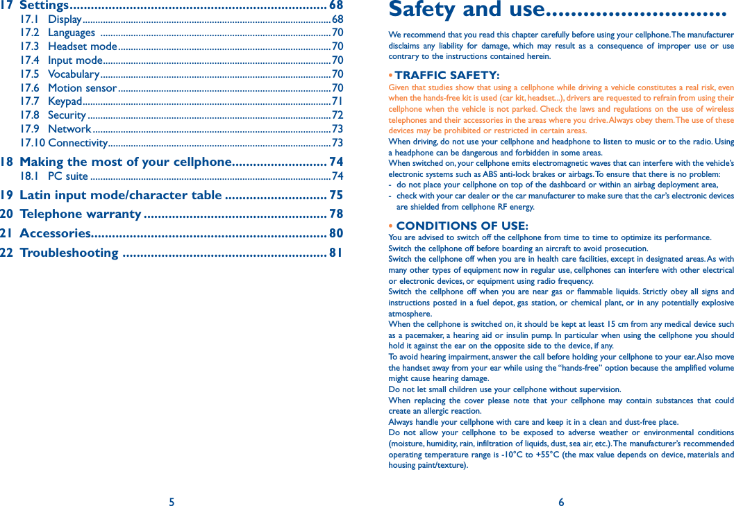 517 Settings ......................................................................... 6817.1 Display ..................................................................................................6817.2 Languages  ...........................................................................................7017.3 Headset mode ....................................................................................7017.4 Input mode ..........................................................................................7017.5 Vocabulary ...........................................................................................7017.6 Motion sensor ....................................................................................7017.7 Keypad ..................................................................................................7117.8 Security ................................................................................................7217.9 Network ..............................................................................................7317.10 Connectivity ........................................................................................7318  Making the most of your cellphone........................... 7418.1 PC suite ...............................................................................................7419  Latin input mode/character table ............................. 7520 Telephone warranty .................................................... 7821 Accessories................................................................... 8022 Troubleshooting  .......................................................... 81Safety and use .............................We recommend that you read this chapter carefully before using your cellphone. The manufacturer disclaims any liability for damage, which may result as a consequence of improper use or use contrary to the instructions contained herein.• TRAFFIC  SAFETY:Given that studies show that using a cellphone while driving a vehicle constitutes a real risk, even when the hands-free kit is used (car kit, headset...), drivers are requested to refrain from using their cellphone when the vehicle is not parked. Check the laws and regulations on the use of wireless telephones and their accessories in the areas where you drive. Always obey them. The use of these devices may be prohibited or restricted in certain areas.When driving, do not use your cellphone and headphone to listen to music or to the radio. Using a headphone can be dangerous and forbidden in some areas.When switched on, your cellphone emits electromagnetic waves that can interfere with the vehicle’s electronic systems such as ABS anti-lock brakes or airbags. To ensure that there is no problem:-  do not place your cellphone on top of the dashboard or within an airbag deployment area,-  check with your car dealer or the car manufacturer to make sure that the car’s electronic devices are shielded from cellphone RF energy.• CONDITIONS OF USE:You are advised to switch off the cellphone from time to time to optimize its performance.Switch the cellphone off before boarding an aircraft to avoid prosecution.Switch the cellphone off when you are in health care facilities, except in designated areas. As with many other types of equipment now in regular use, cellphones can interfere with other electrical or electronic devices, or equipment using radio frequency.Switch the cellphone off when you are near gas or flammable liquids. Strictly obey all signs and instructions posted in a fuel depot, gas station, or chemical plant, or in any potentially explosive atmosphere.When the cellphone is switched on, it should be kept at least 15 cm from any medical device such as a pacemaker, a hearing aid or insulin pump. In particular when using the cellphone you should hold it against the ear on the opposite side to the device, if any. To avoid hearing impairment, answer the call before holding your cellphone to your ear. Also move the handset away from your ear while using the “hands-free” option because the amplified volume might cause hearing damage.Do not let small children use your cellphone without supervision.When replacing the cover please note that your cellphone may contain substances that could create an allergic reaction.Always handle your cellphone with care and keep it in a clean and dust-free place.Do not allow your cellphone to be exposed to adverse weather or environmental conditions (moisture, humidity, rain, infiltration of liquids, dust, sea air, etc.). The manufacturer’s recommended operating temperature range is -10°C to +55°C (the max value depends on device, materials and housing paint/texture).6