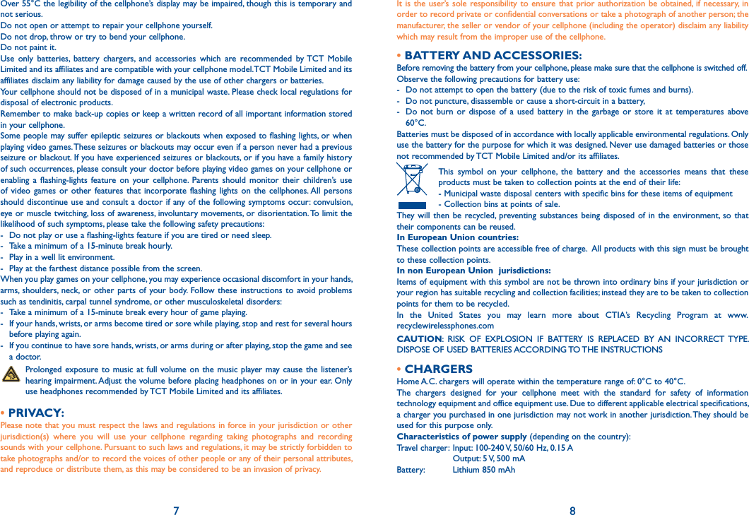 Over 55°C the legibility of the cellphone’s display may be impaired, though this is temporary and not serious. Do not open or attempt to repair your cellphone yourself.Do not drop, throw or try to bend your cellphone.Do not paint it.Use only batteries, battery chargers, and accessories which are recommended by TCT Mobile Limited and its affiliates and are compatible with your cellphone model.TCT Mobile Limited and its affiliates disclaim any liability for damage caused by the use of other chargers or batteries.Your cellphone should not be disposed of in a municipal waste. Please check local regulations for disposal of electronic products.Remember to make back-up copies or keep a written record of all important information stored in your cellphone.Some people may suffer epileptic seizures or blackouts when exposed to flashing lights, or when playing video games. These seizures or blackouts may occur even if a person never had a previous seizure or blackout. If you have experienced seizures or blackouts, or if you have a family history of such occurrences, please consult your doctor before playing video games on your cellphone or enabling a flashing-lights feature on your cellphone. Parents should monitor their children’s use of video games or other features that incorporate flashing lights on the cellphones. All persons should discontinue use and consult a doctor if any of the following symptoms occur: convulsion, eye or muscle twitching, loss of awareness, involuntary movements, or disorientation. To limit the likelihood of such symptoms, please take the following safety precautions:-  Do not play or use a flashing-lights feature if you are tired or need sleep.-  Take a minimum of a 15-minute break hourly.-  Play in a well lit environment.-  Play at the farthest distance possible from the screen.When you play games on your cellphone, you may experience occasional discomfort in your hands, arms, shoulders, neck, or other parts of your body. Follow these instructions to avoid problems such as tendinitis, carpal tunnel syndrome, or other musculoskeletal disorders:-  Take a minimum of a 15-minute break every hour of game playing.-  If your hands, wrists, or arms become tired or sore while playing, stop and rest for several hours before playing again.-  If you continue to have sore hands, wrists, or arms during or after playing, stop the game and see a doctor. Prolonged exposure to music at full volume on the music player may cause the listener’s hearing impairment. Adjust the volume before placing headphones on or in your ear. Only use headphones recommended by TCT Mobile Limited and its affiliates.• PRIVACY:Please note that you must respect the laws and regulations in force in your jurisdiction or other jurisdiction(s) where you will use your cellphone regarding taking photographs and recording sounds with your cellphone. Pursuant to such laws and regulations, it may be strictly forbidden to take photographs and/or to record the voices of other people or any of their personal attributes, and reproduce or distribute them, as this may be considered to be an invasion of privacy.  7It is the user’s sole responsibility to ensure that prior authorization be obtained, if necessary, in order to record private or confidential conversations or take a photograph of another person; the manufacturer, the seller or vendor of your cellphone (including the operator) disclaim any liability which may result from the improper use of the cellphone.• BATTERY AND ACCESSORIES:Before removing the battery from your cellphone, please make sure that the cellphone is switched off. Observe the following precautions for battery use: -  Do not attempt to open the battery (due to the risk of toxic fumes and burns). -  Do not puncture, disassemble or cause a short-circuit in a battery, -  Do not burn or dispose of a used battery in the garbage or store it at temperatures above 60°C. Batteries must be disposed of in accordance with locally applicable environmental regulations. Only use the battery for the purpose for which it was designed. Never use damaged batteries or those not recommended by TCT Mobile Limited and/or its affiliates. This symbol on your cellphone, the battery and the accessories means that these products must be taken to collection points at the end of their life:  - Municipal waste disposal centers with specific bins for these items of equipment  - Collection bins at points of sale.They will then be recycled, preventing substances being disposed of in the environment, so that their components can be reused.In European Union countries:These collection points are accessible free of charge.  All products with this sign must be brought to these collection points.In non European Union  jurisdictions:Items of equipment with this symbol are not be thrown into ordinary bins if your jurisdiction or your region has suitable recycling and collection facilities; instead they are to be taken to collection points for them to be recycled.In the United States you may learn more about CTIA’s Recycling Program at www.recyclewirelessphones.comCAUTION: RISK OF EXPLOSION IF BATTERY IS REPLACED BY AN INCORRECT TYPE. DISPOSE OF USED BATTERIES ACCORDING TO THE INSTRUCTIONS• CHARGERSHome A.C. chargers will operate within the temperature range of: 0°C to 40°C.The chargers designed for your cellphone meet with the standard for safety of information technology equipment and office equipment use. Due to different applicable electrical specifications, a charger you purchased in one jurisdiction may not work in another jurisdiction. They should be used for this purpose only.Characteristics of power supply (depending on the country):Travel charger:  Input: 100-240 V, 50/60 Hz, 0.15 A  Output: 5 V, 500 mA Battery:  Lithium 850 mAh8