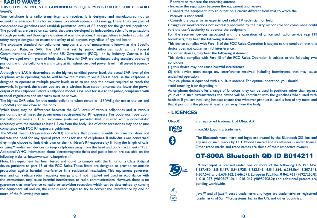 • RADIO WAVES:THIS CELLPHONE MEETS THE GOVERNMENT’S REQUIREMENTS FOR EXPOSURE TO RADIO WAVES.Your cellphone is a radio transmitter and receiver. It is designed and manufactured not to exceed the emission limits for exposure to radio-frequency (RF) energy. These limits are part of comprehensive guidelines and establish permitted levels of RF energy for the general population. The guidelines are based on standards that were developed by independent scientific organizations through periodic and thorough evaluation of scientific studies. These guidelines include a substantial safety margin designed to ensure the safety of all persons, regardless of age and health.The exposure standard for cellphones employs a unit of measurement known as the Specific Absorption Rate, or SAR. The SAR limit set by public authorities such as the Federal Communications Commission of the US Government (FCC),  or by Industry Canada, is 1.6 W/kg averaged over 1 gram of body tissue. Tests for SAR are conducted using standard operating positions with the cellphone transmitting at its highest certified power level in all tested frequency bands.Although the SAR is determined at the highest certified power level, the actual SAR level of the cellphone while operating can be well below the maximum value. This is because the cellphone is designed to operate at multiple power levels so as to use only the power required to reach the network. In general, the closer you are to a wireless base station antenna, the lower the power output of the cellphone Before a cellphone model is available for sale to the public, compliance with national regulations and standards must be shown.The highest SAR value for this model cellphone when tested is 1.17 W/Kg for use at the ear and 1.26 W/Kg for use close to the body.While there may be differences between the SAR levels of various cellphones and at various positions, they all meet the government requirement for RF exposure. For body-worn operation, the cellphone meets FCC RF exposure guidelines provided that it is used with a non-metallic accessory with the handset at least 1.5 cm from the body. Use of other accessories may not ensure compliance with FCC RF exposure guidelines.The World Health Organization (WHO) considers that present scientific information does not indicate the need for any special precautions for use of cellphones. If individuals are concerned, they might choose to limit their own or their children’s RF exposure by limiting the length of calls, or using “hands-free” devices to keep cellphones away from the head and body. (fact sheet n°193). Additional WHO information about electromagnetic fields and public health are available on the following website: http://www.who.int/peh-emf. Note: This equipment has been tested and found to comply with the limits for a Class B digital device pursuant to part 15 of the FCC Rules. These limits are designed to provide reasonable protection against harmful interference in a residential installation. This equipment generates, uses and can radiate radio frequency energy and, if not installed and used in accordance with the instructions, may cause harmful interference to radio communications. However, there is no guarantee that interference to radio or television reception, which can be determined by turning the equipment off and on, the user is encouraged to try to correct the interference by one or more of the following measures:9- Reorient or relocate the receiving antenna.- Increase the separation between the equipment and receiver.- Connect the equipment into an outlet on a circuit different from that to which the    receiver is connected.- Consult the dealer or an experienced radio/ TV technician for help.Changes or modifications not expressly approved by the party responsible for compliance could void the user’s authority to operate the equipment.For the receiver devices associated with the operation of a licensed radio service (e.g. FM broadcast), they bear the following statement:This device complies with Part 15 of the FCC Rules. Operation is subject to the condition that this device does not cause harmful interference.For other devices, they bear the following statement:This device complies with Part 15 of the FCC Rules. Operation is subject to the following two conditions:(1) this device may not cause harmful interference(2) this device must accept any interference received, including interference that may cause undesired operation.Your cellphone is equipped with a built-in antenna. For optimal operation, you shouldavoid touching it or degrading it.As cellphone devices offer a range of functions, they can be used in positions other than against your ear. In such circumstances the device will be compliant with the guidelines when used with headset. If you are not using headset ensure that whatever product is used is free of any metal and that it positions the phone at least 2 cm away from the body.• LICENCES Obigo®       is a registered trademark of Obigo AB.      microSD Logo is a trademark.      The Bluetooth word mark and logos are owned by the Bluetooth SIG, Inc. and      any use of such marks by TCT Mobile Limited and its affiliates is under license.      Other trade marks and trade names are those of their respective owners.      OT-800A Bluetooth QD ID B014211 T9 Text Input is licensed under one or more of the following: U.S. Pat. Nos. 5,187,480, 5,818,437, 5,945,928, 5,953,541, 6,011,554, 6,286,064, 6,307,548, 6,307,549, and 6,636,162, 6,646,573; European Pat. Nos. 0 842 463 (96927260.8), 1 010 057 (98903671.0), 1 018 069 (98950708.2); and additional patents are pending worldwide.       Java™ and all Java™ based trademarks and logos are trademarks or registered       trademarks of Sun Microsystems, Inc. in the U.S. and other countries.10®