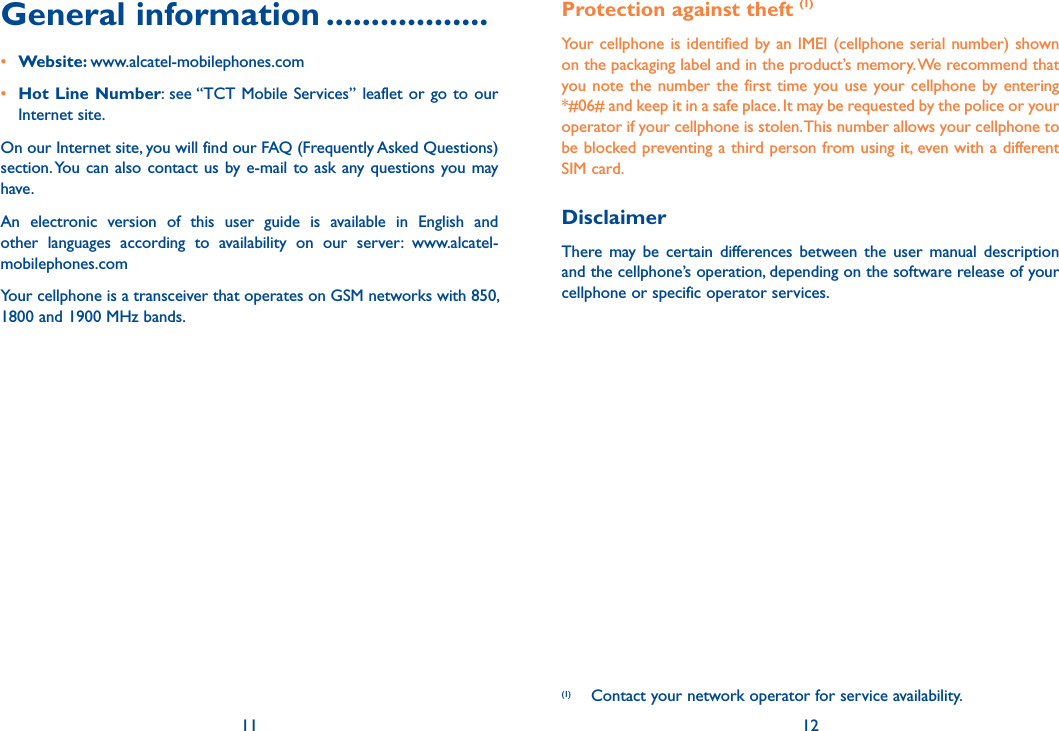 General information ..................• Website: www.alcatel-mobilephones.com• Hot Line Number: see “TCT Mobile Services” leaflet or go to our Internet site.On our Internet site, you will find our FAQ (Frequently Asked Questions) section. You can also contact us by e-mail to ask any questions you may have. An electronic version of this user guide is available in English and other languages according to availability on our server: www.alcatel-mobilephones.com11Protection against theft (1)Your cellphone is identified by an IMEI (cellphone serial number) shown on the packaging label and in the product’s memory. We recommend that you note the number the first time you use your cellphone by entering  *#06# and keep it in a safe place. It may be requested by the police or your operator if your cellphone is stolen. This number allows your cellphone to be blocked preventing a third person from using it, even with a different SIM card.DisclaimerThere may be certain differences between the user manual description and the cellphone’s operation, depending on the software release of your cellphone or specific operator services.12(1)  Contact your network operator for service availability.Your cellphone is a transceiver that operates on GSM networks with 850, 1800 and 1900 MHz bands.