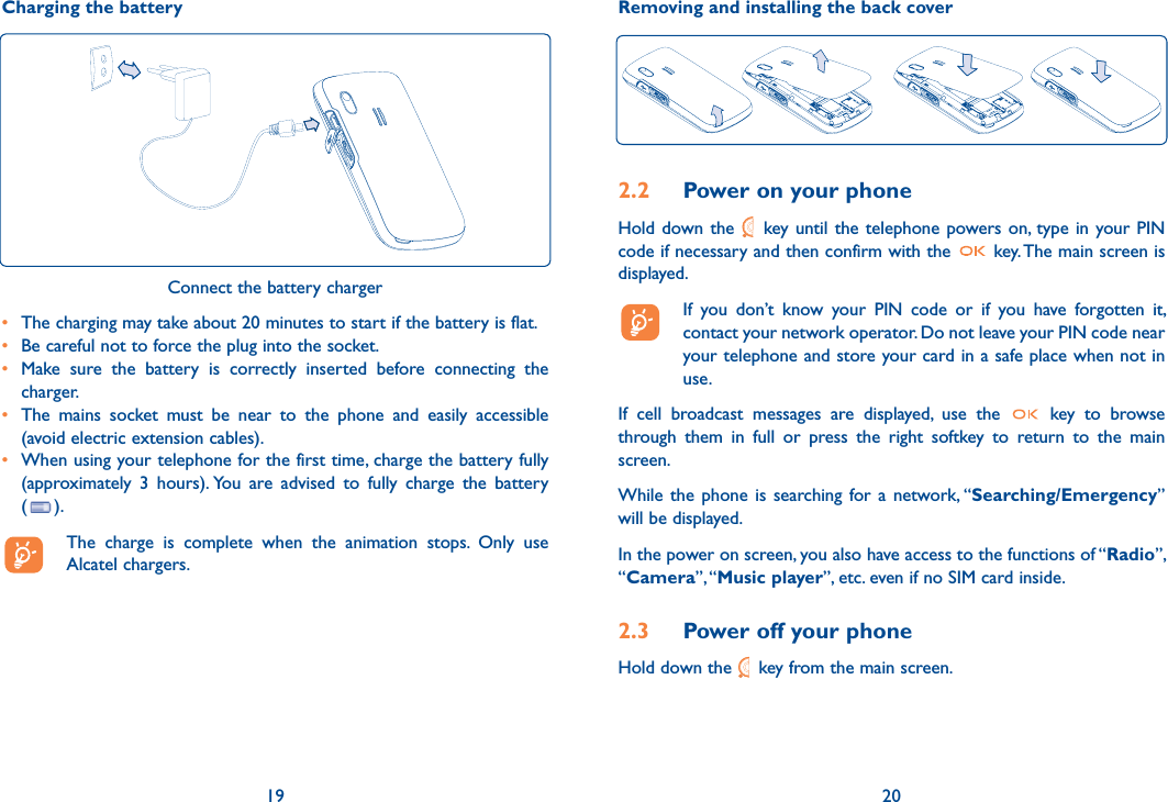 Charging the battery19Connect the battery charger•  The charging may take about 20 minutes to start if the battery is flat.•  Be careful not to force the plug into the socket.•  Make sure the battery is correctly inserted before connecting the charger.•  The mains socket must be near to the phone and easily accessible (avoid electric extension cables).•  When using your telephone for the first time, charge the battery fully (approximately 3 hours). You are advised to fully charge the battery  ( ).  The charge is complete when the animation stops. Only use Alcatel chargers.Removing and installing the back cover202.2  Power on your phoneHold down the   key until the telephone powers on, type in your PIN code if necessary and then confirm with the   key. The main screen is displayed.  If you don’t know your PIN code or if you have forgotten it, contact your network operator. Do not leave your PIN code near your telephone and store your card in a safe place when not in use.If cell broadcast messages are displayed, use the   key to browse through them in full or press the right softkey to return to the main screen.While the phone is searching for a network, “Searching/Emergency” will be displayed.In the power on screen, you also have access to the functions of “Radio”, “Camera”, “Music player”, etc. even if no SIM card inside.2.3  Power off your phoneHold down the   key from the main screen.