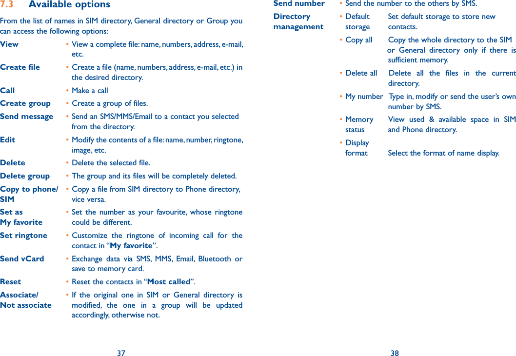 7.3 Available optionsFrom the list of names in SIM directory, General directory or Group you can access the following options:View • View a complete file: name, numbers, address, e-mail, etc.Create file • Create a file (name, numbers, address, e-mail, etc.) in the desired directory.Call • Make a callCreate group • Create a group of files.Send message • Send an SMS/MMS/Email to a contact you selected from the directory.Edit • Modify the contents of a file: name, number, ringtone, image, etc.Delete • Delete the selected file.Delete group • The group and its files will be completely deleted.Copy to phone/  • Copy a file from SIM directory to Phone directory, SIM  vice versa.Set as • Set the number as your favourite, whose ringtone  My favorite     could be different.Set ringtone • Customize the ringtone of incoming call for the contact in “My favorite”.Send vCard • Exchange data via SMS, MMS, Email, Bluetooth or save to memory card.Reset • Reset the contacts in “Most called”.Associate/  • If the original one in SIM or General directory is Not associate   modified, the one in a group will be updated accordingly, otherwise not.37Send number  • Send the number to the others by SMS.Directory  • Default    Set default storage to store newmanagement    storage    contacts. • Copy all    Copy the whole directory to the SIM         or General directory only if there is       sufficient memory. • Delete all  Delete all the files in the current       directory. • My number  Type in, modify or send the user’s own       number by SMS. • Memory    View used &amp; available space in SIM  status    and Phone directory. • Display  format    Select the format of name display.38