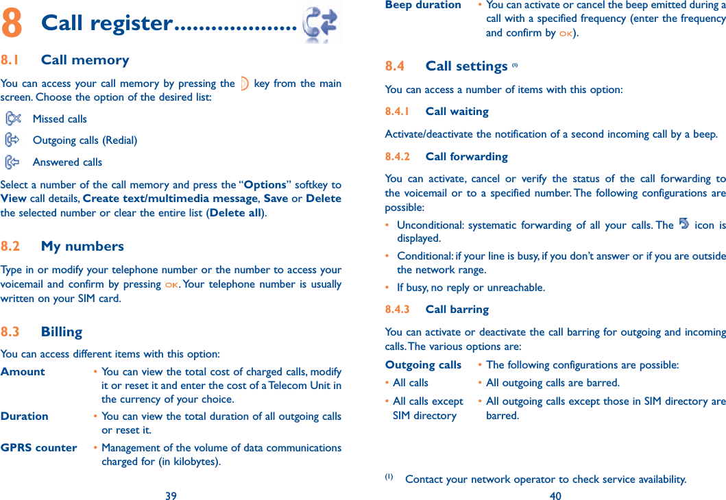 39 408 Call register ..........................8.1 Call memory You can access your call memory by pressing the   key from the main screen. Choose the option of the desired list: Missed calls  Outgoing calls (Redial)  Answered calls Select a number of the call memory and press the “Options” softkey to View call details, Create text/multimedia message, Save or Delete the selected number or clear the entire list (Delete all).8.2 My numbers Type in or modify your telephone number or the number to access your voicemail and confirm by pressing  . Your telephone number is usually written on your SIM card. 8.3 Billing You can access different items with this option:Amount • You can view the total cost of charged calls, modify it or reset it and enter the cost of a Telecom Unit in the currency of your choice.Duration • You can view the total duration of all outgoing calls or reset it.GPRS counter • Management of the volume of data communications charged for (in kilobytes).39Beep duration • You can activate or cancel the beep emitted during a call with a specified frequency (enter the frequency and confirm by  ).8.4 Call settings (1)You can access a number of items with this option:8.4.1 Call waitingActivate/deactivate the notification of a second incoming call by a beep. 8.4.2 Call forwardingYou can activate, cancel or verify the status of the call forwarding to the voicemail or to a specified number. The following configurations are possible:•  Unconditional: systematic forwarding of all your calls. The   icon is displayed.•  Conditional: if your line is busy, if you don’t answer or if you are outside the network range.•  If busy, no reply or unreachable.8.4.3 Call barringYou can activate or deactivate the call barring for outgoing and incoming calls. The various options are:Outgoing calls • The following configurations are possible:• All calls  • All outgoing calls are barred.• All calls except  • All outgoing calls except those in SIM directory are  SIM directory   barred.40(1)  Contact your network operator to check service availability. 