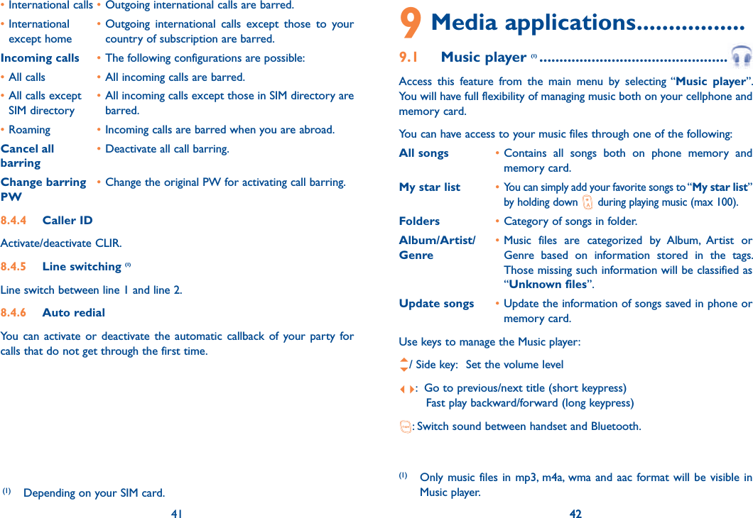 41 42• International calls • Outgoing international calls are barred.• International   • Outgoing international calls except those to your   except home    country of subscription are barred. Incoming calls • The following configurations are possible:• All calls  • All incoming calls are barred.• All calls except   • All incoming calls except those in SIM directory are  SIM directory   barred.• Roaming  • Incoming calls are barred when you are abroad.Cancel all  • Deactivate all call barring.barringChange barring • Change the original PW for activating call barring.PW8.4.4 Caller IDActivate/deactivate CLIR.8.4.5 Line switching (1)Line switch between line 1 and line 2.8.4.6 Auto redialYou can activate or deactivate the automatic callback of your party for calls that do not get through the first time. 41(1)  Depending on your SIM card.9 Media applications .................9.1 Music player (1) .................................................... Access this feature from the main menu by selecting “Music player”. You will have full flexibility of managing music both on your cellphone and memory card.You can have access to your music files through one of the following:All songs  • Contains all songs both on phone memory and memory card.My star list  • You can simply add your favorite songs to “My star list” by holding down   during playing music (max 100).Folders  • Category of songs in folder.Album/Artist/  • Music files are categorized by Album, Artist or Genre  Genre based on information stored in the tags. Those missing such information will be classified as “Unknown files”.Update songs  • Update the information of songs saved in phone or memory card.Use keys to manage the Music player:/ Side key:  Set the volume level:  Go to previous/next title (short keypress)     Fast play backward/forward (long keypress): Switch sound between handset and Bluetooth.(1)  Only music files in mp3, m4a, wma and aac format will be visible in Music player.42