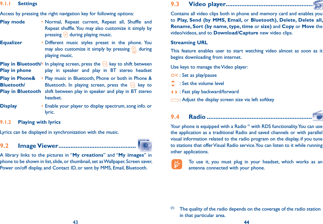 43 449.1.1 SettingsAccess by pressing the right navigation key for following options:Play mode  • Normal, Repeat current, Repeat all, Shuffle and Repeat shuffle. You may also customize it simply by pressing   during playing music. Equalizer  • Different music styles preset in the phone. You may also customize it simply by pressing   during playing music. Play in Bluetooth/• In playing screen, press the   key to shift between Play in phone    play in speaker and play in BT stereo headset Play in Phone&amp;   • Play music in Bluetooth, Phone or both in Phone &amp; Bluetooth/  Bluetooth. In playing screen, press the   key to Play in Bluetooth   shift between play in speaker and play in BT stereo       headset.Display  • Enable your player to display spectrum, song info. or lyric.9.1.2  Playing with lyricsLyrics can be displayed in synchronization with the music.9.2 Image Viewer .....................................................A library links to the pictures in “My creations” and “My images” in phone to be shown in list, slide, or thumbnail, set as Wallpaper, Screen saver, Power on/off display, and Contact ID, or sent by MMS, Email, Bluetooth.439.3 Video player.......................................................Contains all video clips both in phone and memory card and enables you to Play, Send (by MMS, Email, or Bluetooth), Delete, Delete all, Rename, Sort (by name, type, time or size) and Copy or Move the video/videos, and to Download/Capture new video clips.Streaming URL This feature enables user to start watching video almost as soon as it begins downloading from internet.Use keys to manage the Video player: : Set as play/pause  : Set the volume level : Fast play backward/forward : Adjust the display screen size via left softkey9.4 Radio ................................................................Your phone is equipped with a Radio (1) with RDS functionality. You can use the application as a traditional Radio and saved channels or with parallel visual information related to the radio program on the display, if you tune to stations that offer Visual Radio service. You can listen to it while running other applications.  To use it, you must plug in your headset, which works as an antenna connected with your phone.44(1)  The quality of the radio depends on the coverage of the radio station in that particular area.