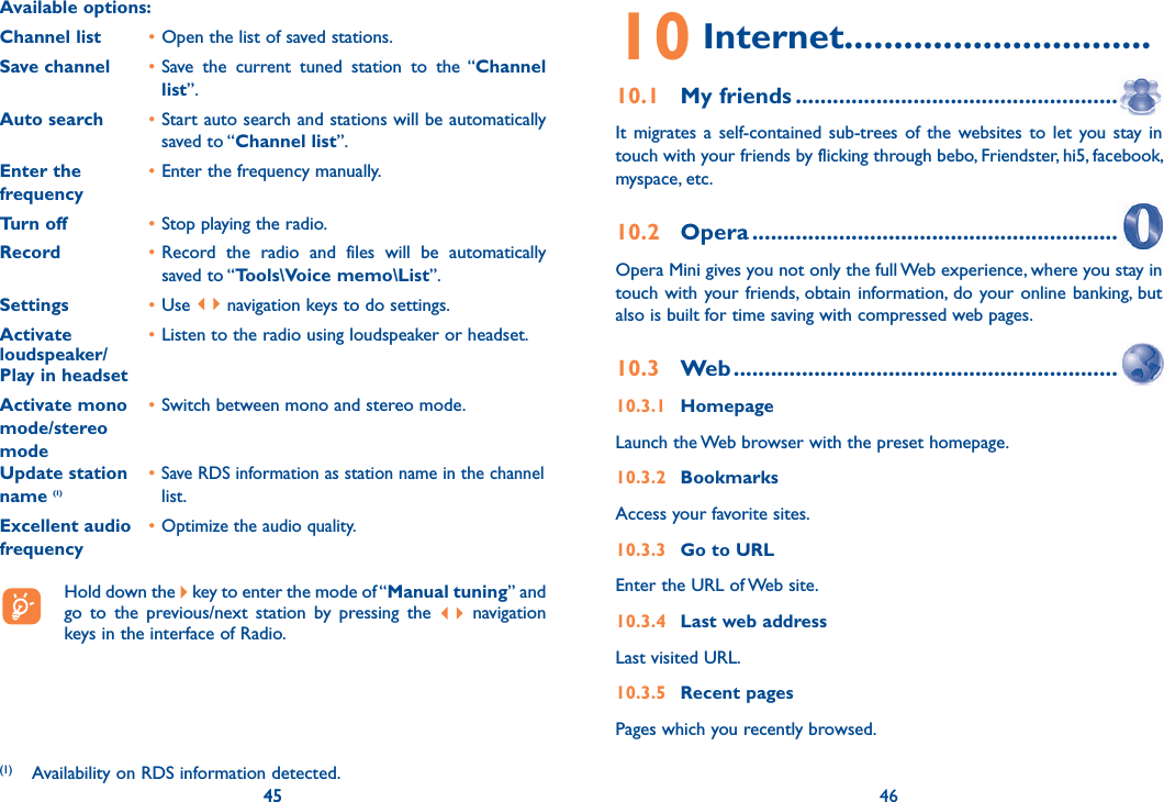 45 46Available options: Channel list  • Open the list of saved stations.Save channel  • Save the current tuned station to the “Channel list”.Auto search  • Start auto search and stations will be automatically saved to “Channel list”.Enter the   • Enter the frequency manually. frequency  Turn off  • Stop playing the radio.Record  • Record the radio and files will be automatically saved to “Tools\Voice memo\List”.Settings  • Use   navigation keys to do settings.Activate   • Listen to the radio using loudspeaker or headset.loudspeaker/Play in headsetActivate mono   • Switch between mono and stereo mode.mode/stereo modeUpdate station   • Save RDS information as station name in the channel name (1)  list.Excellent audio   • Optimize the audio quality.frequency  Hold down the   key to enter the mode of “Manual tuning” and go to the previous/next station by pressing the   navigation keys in the interface of Radio.45(1)  Availability on RDS information detected.10 Internet...............................10.1 My friends ........................................................It migrates a self-contained sub-trees of the websites to let you stay in touch with your friends by flicking through bebo, Friendster, hi5, facebook, myspace, etc.10.2 Opera ...............................................................Opera Mini gives you not only the full Web experience, where you stay in touch with your friends, obtain information, do your online banking, but also is built for time saving with compressed web pages.10.3 Web .................................................................10.3.1 HomepageLaunch the Web browser with the preset homepage.10.3.2 BookmarksAccess your favorite sites.10.3.3  Go to URLEnter the URL of Web site.10.3.4  Last web addressLast visited URL.10.3.5 Recent pagesPages which you recently browsed.46