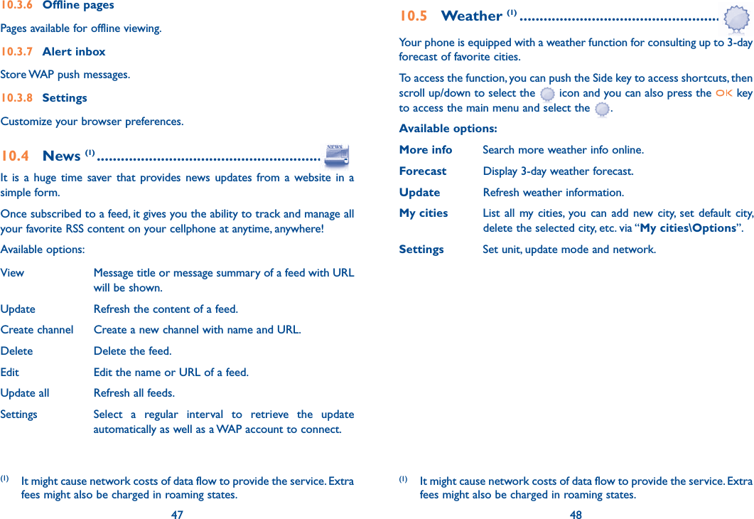 47 4810.3.6 Offline pagesPages available for offline viewing.10.3.7 Alert inboxStore WAP push messages.10.3.8 Settings Customize your browser preferences.10.4 News (1) .............................................................It is a huge time saver that provides news updates from a website in a simple form.Once subscribed to a feed, it gives you the ability to track and manage all your favorite RSS content on your cellphone at anytime, anywhere!Available options:View  Message title or message summary of a feed with URL will be shown.Update  Refresh the content of a feed.Create channel  Create a new channel with name and URL.Delete  Delete the feed.Edit  Edit the name or URL of a feed.Update all  Refresh all feeds.Settings  Select a regular interval to retrieve the update automatically as well as a WAP account to connect.47(1) It might cause network costs of data flow to provide the service. Extra fees might also be charged in roaming states.10.5 Weather (1) ..................................................Your phone is equipped with a weather function for consulting up to 3-day forecast of favorite cities.To access the function, you can push the Side key to access shortcuts, then scroll up/down to select the   icon and you can also press the   key to access the main menu and select the  .Available options:More info  Search more weather info online.Forecast  Display 3-day weather forecast.Update  Refresh weather information.My cities  List all my cities, you can add new city, set default city,    delete the selected city, etc. via “My cities\Options”. Settings  Set unit, update mode and network.48(1) It might cause network costs of data flow to provide the service. Extra fees might also be charged in roaming states.