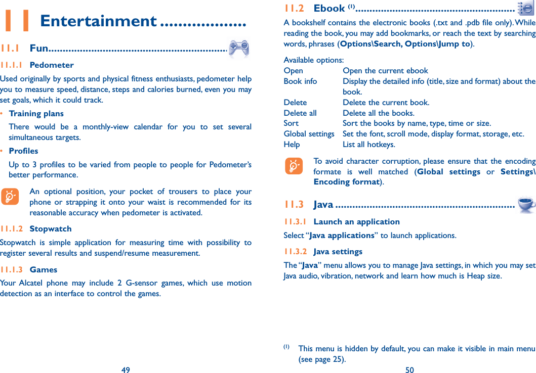 49 5011 Entertainment ...................11.1 Fun ....................................................................11.1.1 PedometerUsed originally by sports and physical fitness enthusiasts, pedometer help you to measure speed, distance, steps and calories burned, even you may set goals, which it could track.• Training plans  There would be a monthly-view calendar for you to set several simultaneous targets.• Profiles  Up to 3 profiles to be varied from people to people for Pedometer’s better performance.  An optional position, your pocket of trousers to place your phone or strapping it onto your waist is recommended for its reasonable accuracy when pedometer is activated.11.1.2 StopwatchStopwatch is simple application for measuring time with possibility to register several results and suspend/resume measurement.11.1.3 Games Your Alcatel phone may include 2 G-sensor games, which use motion detection as an interface to control the games.4911.2 Ebook (1) ..........................................................A bookshelf contains the electronic books (.txt and .pdb file only). While reading the book, you may add bookmarks, or reach the text by searching words, phrases (Options\Search, Options\Jump to).Available options:Open  Open the current ebookBook info   Display the detailed info (title, size and format) about the book.Delete  Delete the current book.Delete all  Delete all the books.Sort  Sort the books by name, type, time or size.Global settings  Set the font, scroll mode, display format, storage, etc.Help  List all hotkeys.  To avoid character corruption, please ensure that the encoding formate is well matched (Global settings or Settings\Encoding format).11.3 Java ..................................................................11.3.1  Launch an applicationSelect “Java applications” to launch applications.11.3.2 Java settingsThe “Java” menu allows you to manage Java settings, in which you may set Java audio, vibration, network and learn how much is Heap size.50(1) This menu is hidden by default, you can make it visible in main menu (see page 25).