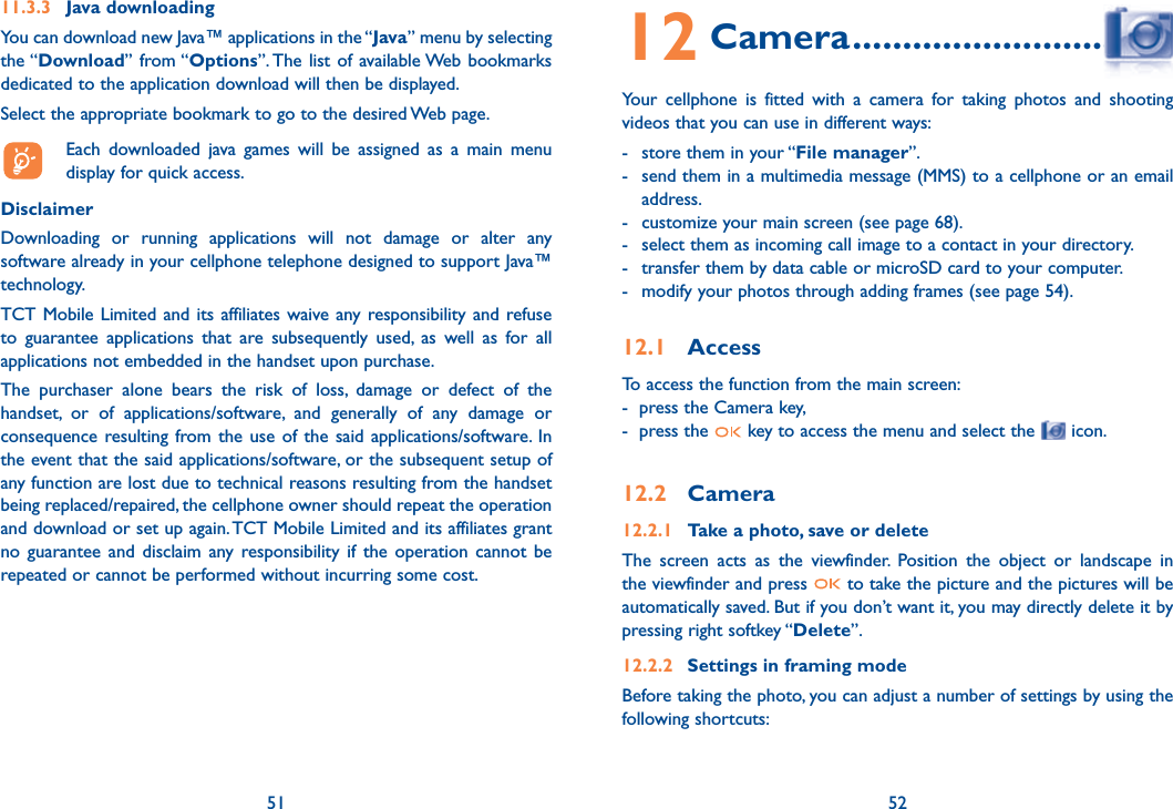 51 5211.3.3 Java downloading You can download new Java™ applications in the “Java” menu by selecting the “Download” from “Options”. The list of available Web bookmarks dedicated to the application download will then be displayed.Select the appropriate bookmark to go to the desired Web page.  Each downloaded java games will be assigned as a main menu display for quick access.Disclaimer Downloading or running applications will not damage or alter any software already in your cellphone telephone designed to support Java™ technology.TCT Mobile Limited and its affiliates waive any responsibility and refuse to guarantee applications that are subsequently used, as well as for all applications not embedded in the handset upon purchase.The purchaser alone bears the risk of loss, damage or defect of the handset, or of applications/software, and generally of any damage or consequence resulting from the use of the said applications/software. In the event that the said applications/software, or the subsequent setup of any function are lost due to technical reasons resulting from the handset being replaced/repaired, the cellphone owner should repeat the operation and download or set up again. TCT Mobile Limited and its affiliates grant no guarantee and disclaim any responsibility if the operation cannot be repeated or cannot be performed without incurring some cost.5112 Camera ...............................Your cellphone is fitted with a camera for taking photos and shooting videos that you can use in different ways:-  store them in your “File manager”.-  send them in a multimedia message (MMS) to a cellphone or an email address.-  customize your main screen (see page 68). -  select them as incoming call image to a contact in your directory.-  transfer them by data cable or microSD card to your computer.-  modify your photos through adding frames (see page 54).12.1 AccessTo access the function from the main screen:-  press the Camera key,-  press the   key to access the menu and select the   icon.12.2 Camera12.2.1  Take a photo, save or deleteThe screen acts as the viewfinder. Position the object or landscape in the viewfinder and press   to take the picture and the pictures will be automatically saved. But if you don’t want it, you may directly delete it by pressing right softkey “Delete”.12.2.2  Settings in framing modeBefore taking the photo, you can adjust a number of settings by using the following shortcuts:52