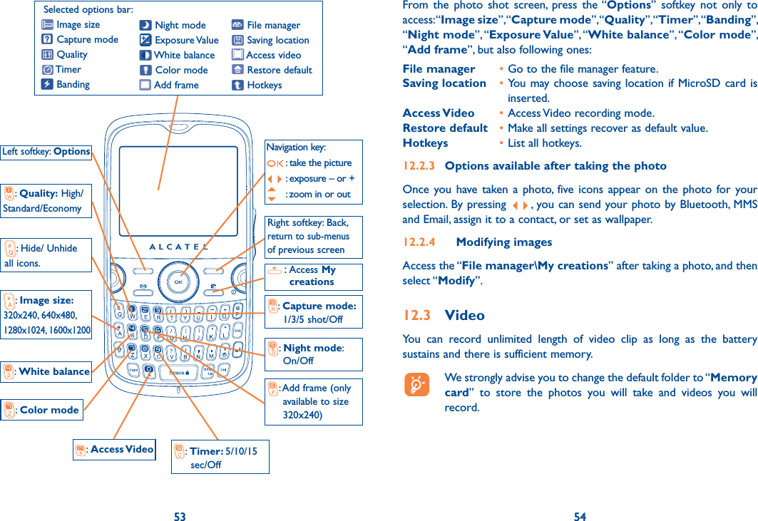 53 5453: Hide/ Unhide all icons.:  Night mode:       On/Off Left softkey: Options:  Color mode:  White balance :  Access Video  :  Timer: 5/10/15       sec/Off: Add frame (only       available to size       320x240) :  Quality: High/Standard/Economy:  Image size: 320x240, 640x480, 1280x1024, 1600x1200:  Capture mode:       1/3/5 shot/Off Right softkey: Back, return to sub-menus  of previous screenSelected options bar: Image size Capture mode Quality Timer BandingNavigation key: : take the picture : exposure – or + : zoom in or out File manager Saving location Access video Restore default Hotkeys Night mode Exposure Value White  balance Color mode Add frame:  Access My    creations54From the photo shot screen, press the “Options” softkey not only to access: “Image size”, “Capture mode”, “Quality”, “Timer”, “Banding”, “Night mode”, “Exposure Value”, “White balance”, “Color mode”, “Add frame”, but also following ones:File manager  • Go to the file manager feature.Saving location  • You may choose saving location if MicroSD card is inserted.Access Video  • Access Video recording mode.Restore default  • Make all settings recover as default value.Hotkeys  • List all hotkeys.12.2.3  Options available after taking the photoOnce you have taken a photo, five icons appear on the photo for your selection. By pressing  , you can send your photo by Bluetooth, MMS and Email, assign it to a contact, or set as wallpaper.12.2.4 Modifying imagesAccess the “File manager\My creations” after taking a photo, and then select “Modify”.12.3 VideoYou can record unlimited length of video clip as long as the battery sustains and there is sufficient memory.  We strongly advise you to change the default folder to “Memory card” to store the photos you will take and videos you will record.