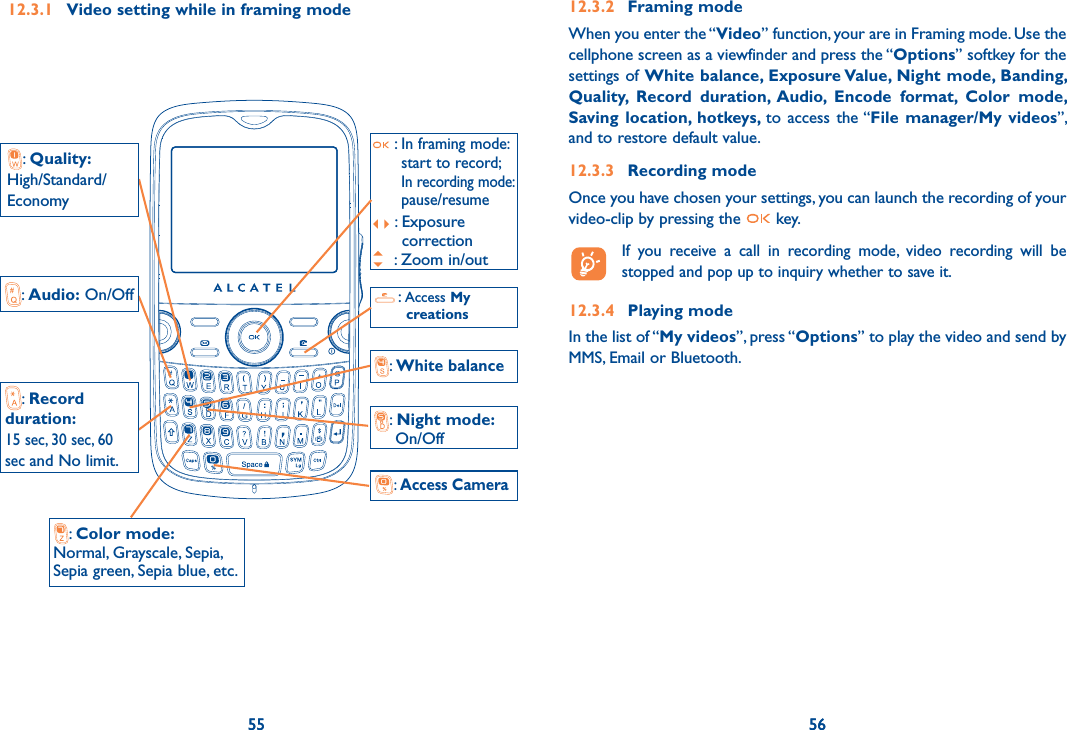 55 56:  Access My    creations55:  Quality: High/Standard/Economy:  Access Camera :  Color mode:Normal, Grayscale, Sepia,Sepia green, Sepia blue, etc.:  White balance:  Audio: On/Off:  Record  duration:  15 sec, 30 sec, 60  sec and No limit.:  Night mode:      On/Off :  In framing mode: start to record; In recording mode: pause/resume:  Exposure correction : Zoom in/out12.3.1  Video setting while in framing mode5612.3.2 Framing modeWhen you enter the “Video” function, your are in Framing mode. Use the cellphone screen as a viewfinder and press the “Options” softkey for the settings of White balance, Exposure Value, Night mode, Banding, Quality, Record duration, Audio, Encode format, Color mode, Saving location, hotkeys, to access the “File manager/My videos”, and to restore default value.12.3.3 Recording modeOnce you have chosen your settings, you can launch the recording of your video-clip by pressing the   key.   If you receive a call in recording mode, video recording will be stopped and pop up to inquiry whether to save it.12.3.4 Playing modeIn the list of “My videos”, press “Options” to play the video and send by MMS, Email or Bluetooth.