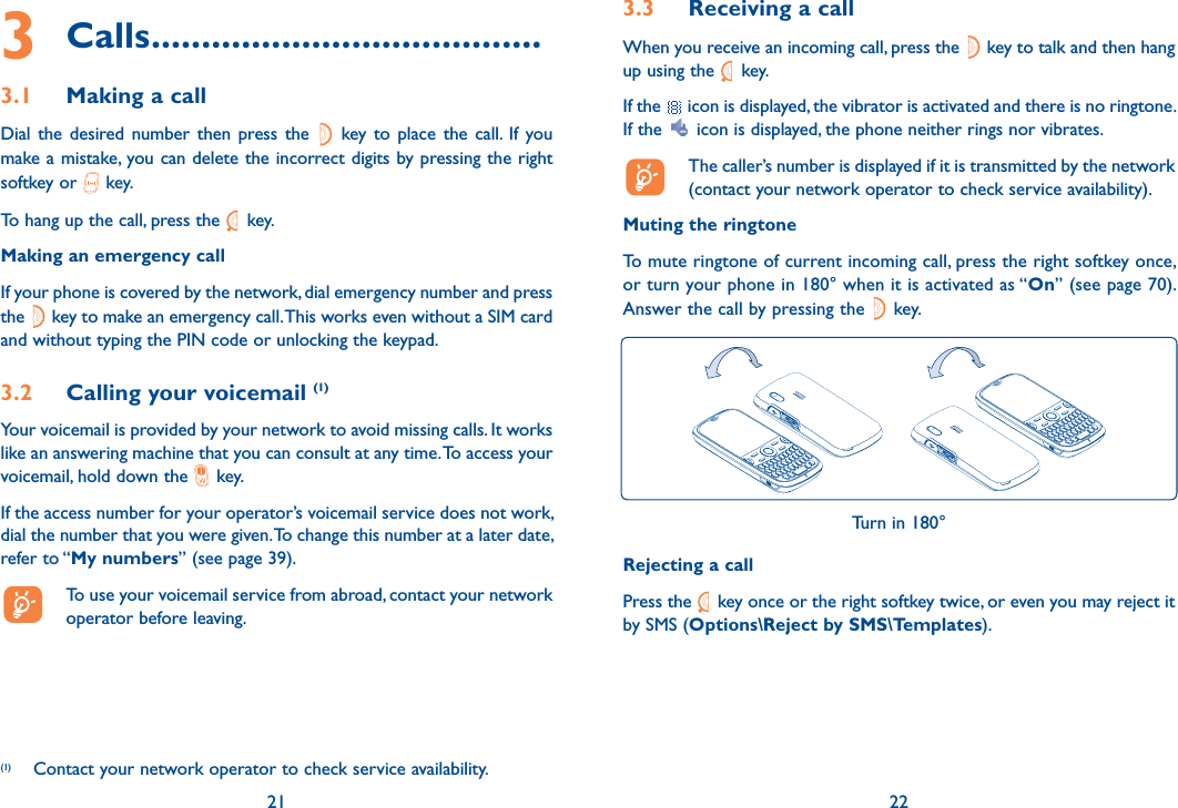 3 Calls .......................................3.1  Making a callDial the desired number then press the   key to place the call. If you make a mistake, you can delete the incorrect digits by pressing the right softkey or   key.To hang up the call, press the   key.Making an emergency callIf your phone is covered by the network, dial emergency number and press the   key to make an emergency call. This works even without a SIM card and without typing the PIN code or unlocking the keypad. 3.2  Calling your voicemail (1)Your voicemail is provided by your network to avoid missing calls. It works like an answering machine that you can consult at any time. To access your voicemail, hold down the   key.If the access number for your operator’s voicemail service does not work, dial the number that you were given. To change this number at a later date, refer to “My numbers” (see page 39).  To use your voicemail service from abroad, contact your network operator before leaving.21(1)  Contact your network operator to check service availability.3.3  Receiving a callWhen you receive an incoming call, press the   key to talk and then hang up using the   key. If the   icon is displayed, the vibrator is activated and there is no ringtone. If the   icon is displayed, the phone neither rings nor vibrates.  The caller’s number is displayed if it is transmitted by the network (contact your network operator to check service availability).Muting the ringtoneTo mute ringtone of current incoming call, press the right softkey once, or turn your phone in 180° when it is activated as “On” (see page 70). Answer the call by pressing the   key.Turn in 180°Rejecting a callPress the   key once or the right softkey twice, or even you may reject it by SMS (Options\Reject by SMS\Templates).22