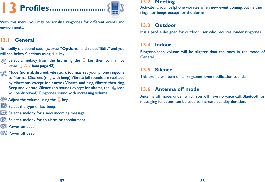 57 585713 Profiles ................................With this menu, you may personalise ringtones for different events and environments.13.1 GeneralTo modify the sound settings, press “Options” and select “Edit” and you will see below functions using   key:  Select a melody from the list using the   key then confirm by pressing   (see page 42).  Mode (normal, discreet, vibrate...). You may set your phone ringtone to Normal, Discreet (ring with beep), Vibrate (all sounds are replaced by vibrations except for alarms), Vibrate and ring, Vibrate then ring, Beep and vibrate, Silence (no sounds except for alarms, the   icon will be displayed). Ringtones sound with increasing volume. Adjust the volume using the   key. Select the type of key beep. Select a melody for a new incoming message. Select a melody for an alarm or appointment. Power on beep. Power off beep.5813.2 MeetingActivate it, your cellphone vibrates when new event coming, but neither rings nor beeps except for the alarms. 13.3 OutdoorIt is a profile designed for outdoor user who requires louder ringtones.13.4 IndoorRingtone/beep volume will be slighter than the ones in the mode of General. 13.5 SilenceThis profile will turn off all ringtones, even notification sounds.13.6  Antenna off modeAntenna off mode, under which you will have no voice call, Bluetooth or messaging functions, can be used to increase standby duration.