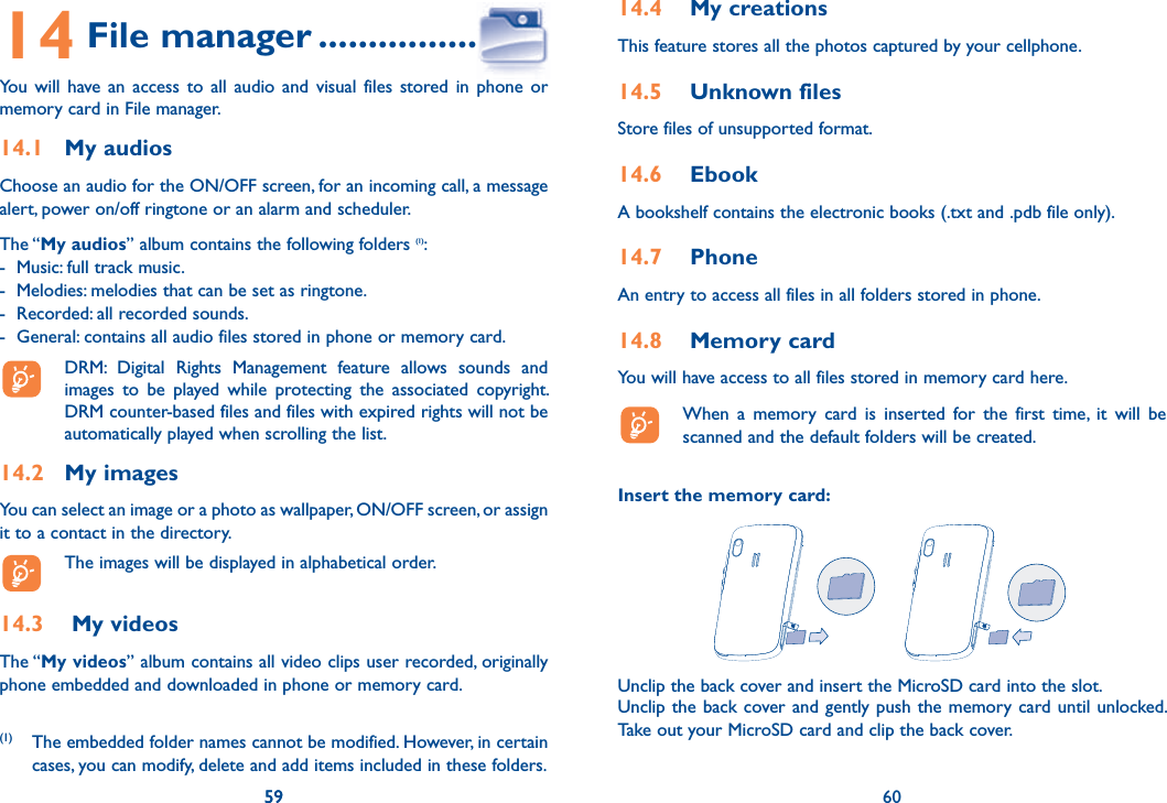 59 6014 File manager ......................You will have an access to all audio and visual files stored in phone or memory card in File manager.14.1 My audiosChoose an audio for the ON/OFF screen, for an incoming call, a message alert, power on/off ringtone or an alarm and scheduler.The “My audios” album contains the following folders (1):-  Music: full track music.-  Melodies: melodies that can be set as ringtone.-  Recorded: all recorded sounds.-  General: contains all audio files stored in phone or memory card.  DRM: Digital Rights Management feature allows sounds and images to be played while protecting the associated copyright. DRM counter-based files and files with expired rights will not be automatically played when scrolling the list.14.2 My imagesYou can select an image or a photo as wallpaper, ON/OFF screen, or assign it to a contact in the directory.  The images will be displayed in alphabetical order.14.3  My videosThe “My videos” album contains all video clips user recorded, originally phone embedded and downloaded in phone or memory card.59(1) The embedded folder names cannot be modified. However, in certain cases, you can modify, delete and add items included in these folders.14.4  My creationsThis feature stores all the photos captured by your cellphone.14.5  Unknown filesStore files of unsupported format.14.6  EbookA bookshelf contains the electronic books (.txt and .pdb file only).14.7  PhoneAn entry to access all files in all folders stored in phone. 14.8  Memory cardYou will have access to all files stored in memory card here.  When a memory card is inserted for the first time, it will be scanned and the default folders will be created.Insert the memory card:Unclip the back cover and insert the MicroSD card into the slot.Unclip the back cover and gently push the memory card until unlocked. Take out your MicroSD card and clip the back cover.60