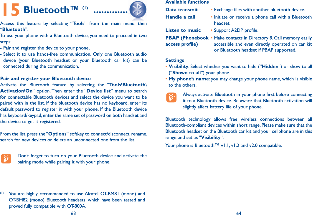 63 6415 Bluetooth™ (1)  ...................Access this feature by selecting “Tools” from the main menu, then “Bluetooth”.To use your phone with a Bluetooth device, you need to proceed in two steps:- Pair and register the device to your phone,-  Select it to use hands-free communication. Only one Bluetooth audio device (your Bluetooth headset or your Bluetooth car kit) can be connected during the communication.Pair and register your Bluetooth deviceActivate the Bluetooth feature by selecting the “Tools\Bluetooth\Activation\On” option. Then enter the “Device list” menu to search for connectable Bluetooth devices and select the device you want to be paired with in the list. If the bluetooth device has no keyboard, enter its default password to register it with your phone. If the Bluetooth device has keyboard/keypad, enter the same set of password on both handset and the device to get it registered.From the list, press the “Options” softkey to connect/disconnect, rename, search for new devices or delete an unconnected one from the list.  Don’t forget to turn on your Bluetooth device and activate the pairing mode while pairing it with your phone.63(1) You are highly recommended to use Alcatel OT-BM81 (mono) and OT-BM82 (mono) Bluetooth headsets, which have been tested and proved fully compatible with OT-800A.Available functionsData transmit •  Exchange files with another bluetooth device.Handle a call •  Initiate or receive a phone call with a Bluetooth headset.Listen to music • Support A2DP profile.PBAP (Phonebook access profile)•  Make contacts in Directory &amp; Call memory easily accessible and even directly operated on car kit or Bluetooth headset if PBAP supported.Settings•  Visibility: Select whether you want to hide (“Hidden”) or show to all (“Shown to all”) your phone.•  My phone’s name: you may change your phone name, which is visible to the others.  Always activate Bluetooth in your phone first before connecting it to a Bluetooth device. Be aware that Bluetooth activation will slightly affect battery life of your phone.Bluetooth technology allows free wireless connections between all Bluetooth-compliant devices within short range. Please make sure that the Bluetooth headset or the Bluetooth car kit and your cellphone are in this range and set as “Visibility”.Your phone is Bluetooth™ v1.1, v1.2 and v2.0 compatible.