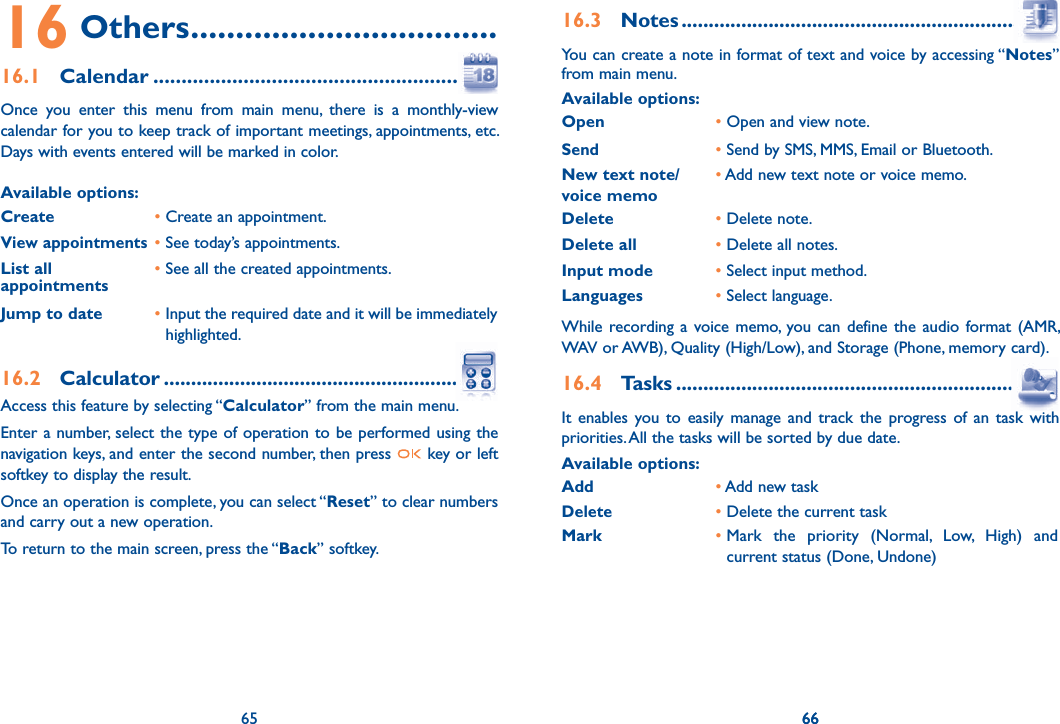 65 6616 Others ..................................16.1 Calendar ........................................................Once you enter this menu from main menu, there is a monthly-view calendar for you to keep track of important meetings, appointments, etc. Days with events entered will be marked in color.Available options:Create •  Create an appointment.View appointments• See today’s appointments.List all appointments •  See all the created appointments.Jump to date •  Input the required date and it will be immediately highlighted.16.2 Calculator .........................................................Access this feature by selecting “Calculator” from the main menu.Enter a number, select the type of operation to be performed using the navigation keys, and enter the second number, then press   key or left softkey to display the result.Once an operation is complete, you can select “Reset” to clear numbers and carry out a new operation.To return to the main screen, press the “Back” softkey.6516.3 Notes .................................................................You can create a note in format of text and voice by accessing “Notes” from main menu.Available options:Open       •  Open and view note.Send•  Send by SMS, MMS, Email or Bluetooth.New text note/voice memo•  Add new text note or voice memo.Delete •  Delete note.Delete all •  Delete all notes.Input mode •  Select input method.Languages •  Select language.While recording a voice memo, you can define the audio format (AMR, WAV or AWB), Quality (High/Low), and Storage (Phone, memory card).16.4 Tasks .................................................................It enables you to easily manage and track the progress of an task with priorities. All the tasks will be sorted by due date.Available options:Add • Add new taskDelete                • Delete the current taskMark                  •  Mark the priority (Normal, Low, High) and current status (Done, Undone)66