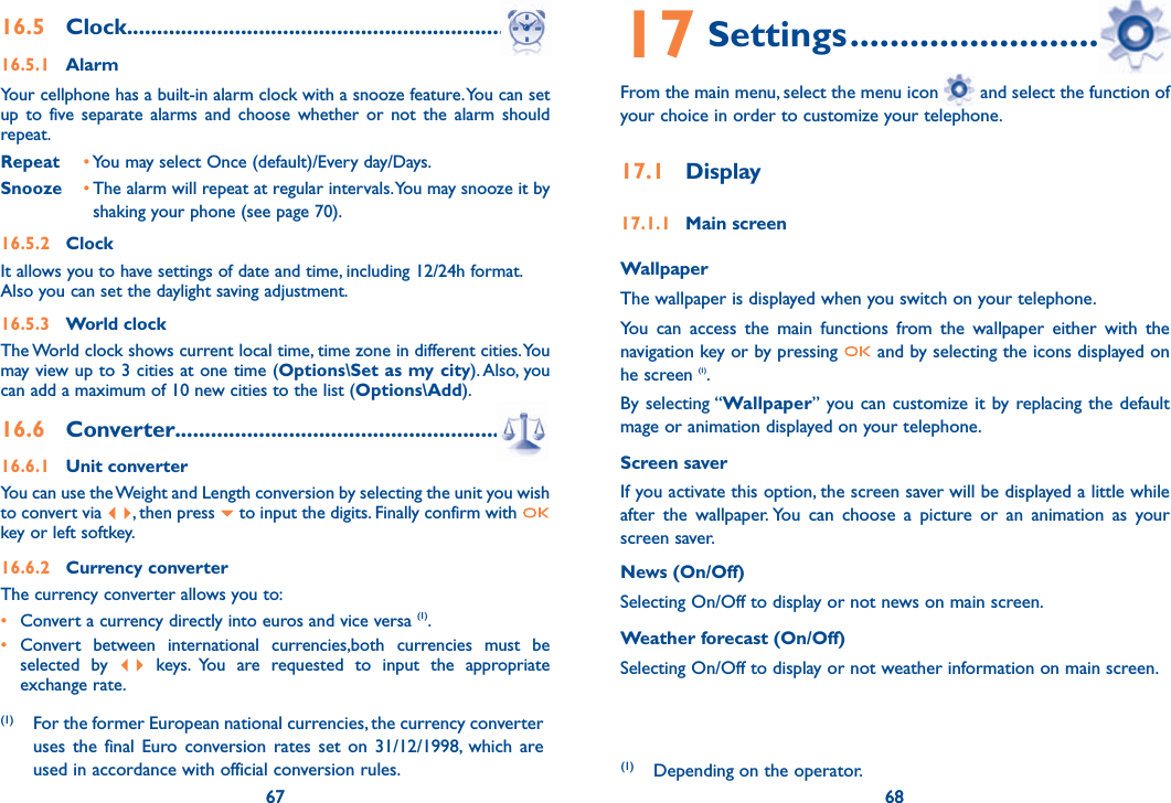 67 6816.5 Clock ...............................................................16.5.1 AlarmYour cellphone has a built-in alarm clock with a snooze feature. You can set up to five separate alarms and choose whether or not the alarm should repeat.Repeat • You may select Once (default)/Every day/Days.Snooze •  The alarm will repeat at regular intervals. You may snooze it by shaking your phone (see page 70).16.5.2 ClockIt allows you to have settings of date and time, including 12/24h format.Also you can set the daylight saving adjustment.16.5.3 World clockThe World clock shows current local time, time zone in different cities. You may view up to 3 cities at one time (Options\Set as my city). Also, you can add a maximum of 10 new cities to the list (Options\Add).16.6 Converter.........................................................16.6.1 Unit converterYou can use the Weight and Length conversion by selecting the unit you wish to convert via  , then press   to input the digits. Finally confirm with   key or left softkey.16.6.2 Currency converterThe currency converter allows you to:•  Convert a currency directly into euros and vice versa (1).• Convert between international currencies,both currencies must be   selected by   keys. You are requested to input the appropriate   exchange rate.67(1) For the former European national currencies, the currency converter uses the final Euro conversion rates set on 31/12/1998, which are used in accordance with official conversion rules.17 Settings ................................From the main menu, select the menu icon   and select the function of your choice in order to customize your telephone.17.1 Display17.1.1 Main screenWallpaperThe wallpaper is displayed when you switch on your telephone.You can access the main functions from the wallpaper either with the navigation key or by pressing   and by selecting the icons displayed on he screen (1).By selecting “Wallpaper” you can customize it by replacing the default mage or animation displayed on your telephone.Screen saverIf you activate this option, the screen saver will be displayed a little while after the wallpaper. You can choose a picture or an animation as your screen saver.News (On/Off)Selecting On/Off to display or not news on main screen.Weather forecast (On/Off)Selecting On/Off to display or not weather information on main screen.(1)  Depending on the operator.68