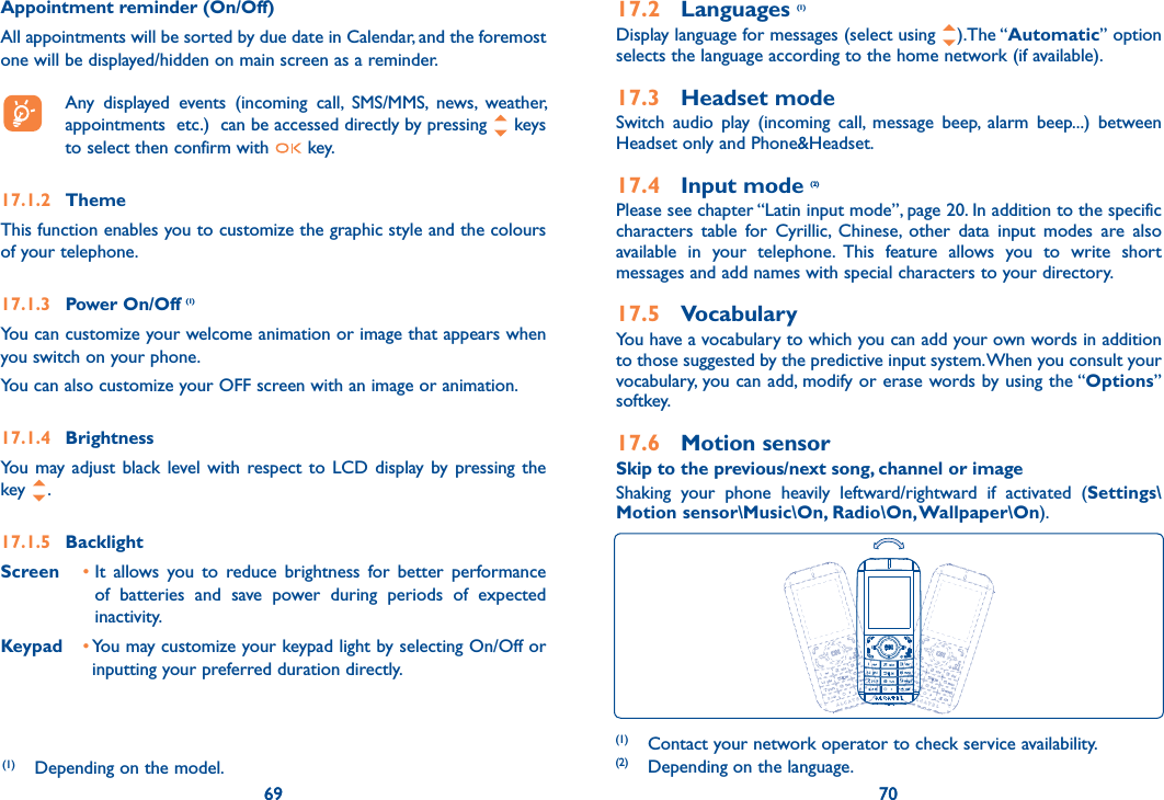 69 7069Appointment reminder (On/Off)All appointments will be sorted by due date in Calendar, and the foremost one will be displayed/hidden on main screen as a reminder.   Any displayed events (incoming call, SMS/MMS, news, weather, appointments  etc.)  can be accessed directly by pressing   keys to select then confirm with   key.17.1.2 ThemeThis function enables you to customize the graphic style and the colours of your telephone.17.1.3 Power On/Off (1)You can customize your welcome animation or image that appears when you switch on your phone.You can also customize your OFF screen with an image or animation.17.1.4 BrightnessYou may adjust black level with respect to LCD display by pressing the key  .17.1.5 BacklightScreen •  It allows you to reduce brightness for better performance of batteries and save power during periods of expected inactivity.Keypad •  You may customize your keypad light by selecting On/Off or inputting your preferred duration directly.(1)  Depending on the model.7017.2 Languages (1)Display language for messages (select using  ).The “Automatic” option selects the language according to the home network (if available).17.3 Headset modeSwitch audio play (incoming call, message beep, alarm beep...) between Headset only and Phone&amp;Headset.17.4 Input mode (2)Please see chapter “Latin input mode”, page 20. In addition to the specific characters table for Cyrillic, Chinese, other data input modes are also available in your telephone. This feature allows you to write short messages and add names with special characters to your directory.17.5 VocabularyYou have a vocabulary to which you can add your own words in addition to those suggested by the predictive input system. When you consult your vocabulary, you can add, modify or erase words by using the “Options” softkey.17.6 Motion sensorSkip to the previous/next song, channel or imageShaking your phone heavily leftward/rightward if activated (Settings\Motion sensor\Music\On, Radio\On, Wallpaper\On).(1)  Contact your network operator to check service availability.(2)  Depending on the language.