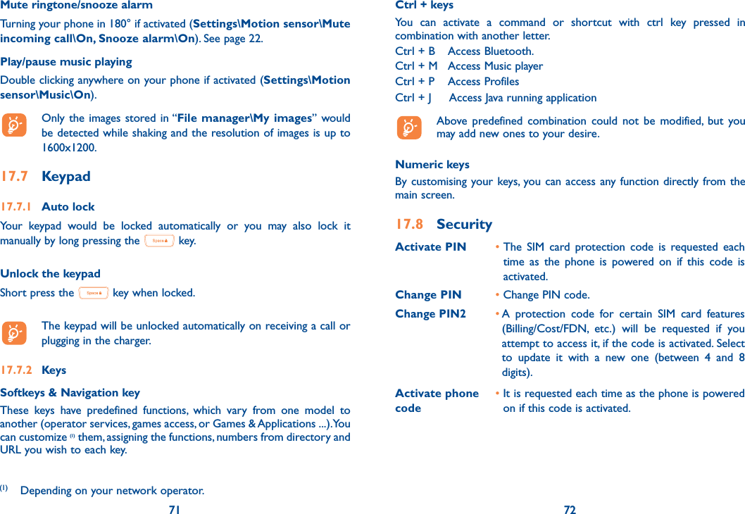 71 7271Mute ringtone/snooze alarmTurning your phone in 180° if activated (Settings\Motion sensor\Mute incoming call\On, Snooze alarm\On). See page 22.Play/pause music playingDouble clicking anywhere on your phone if activated (Settings\Motion sensor\Music\On).  Only the images stored in “File manager\My images” would be detected while shaking and the resolution of images is up to 1600x1200.17.7 Keypad17.7.1 Auto lockYour keypad would be locked automatically or you may also lock it manually by long pressing the   key.Unlock the keypadShort press the   key when locked.  The keypad will be unlocked automatically on receiving a call or plugging in the charger.17.7.2 KeysSoftkeys &amp; Navigation keyThese keys have predefined functions, which vary from one model to another (operator services, games access, or Games &amp; Applications ...).You can customize (1) them, assigning the functions, numbers from directory and URL you wish to each key.72Ctrl + keysYou can activate a command or shortcut with ctrl key pressed in combination with another letter.Ctrl + B  Access Bluetooth.Ctrl + M  Access Music playerCtrl + P  Access ProfilesCtrl + J  Access Java running application  Above predefined combination could not be modified, but you may add new ones to your desire.Numeric keysBy customising your keys, you can access any function directly from the main screen.17.8 SecurityActivate PIN •  The SIM card protection code is requested each time as the phone is powered on if this code is activated.Change PIN • Change PIN code.Change PIN2•  A protection code for certain SIM card features (Billing/Cost/FDN, etc.) will be requested if you attempt to access it, if the code is activated. Select to update it with a new one (between 4 and 8 digits).Activate phone code •  It is requested each time as the phone is powered on if this code is activated.(1)  Depending on your network operator.