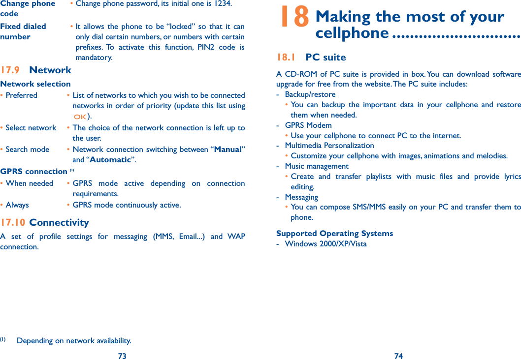73 7473Change phone code•  Change phone password, its initial one is 1234.Fixed dialed number•  It allows the phone to be “locked” so that it can only dial certain numbers, or numbers with certain prefixes. To activate this function, PIN2 code is mandatory.17.9 NetworkNetwork selection• Preferred   • List of networks to which you wish to be connected networks in order of priority (update this list using ).• Select network  • The choice of the network connection is left up to the user.• Search mode  • Network connection switching between “Manual” and “Automatic”.GPRS connection (1)• When needed  • GPRS mode active depending on connection requirements.• Always  • GPRS mode continuously active.17.10 ConnectivityA set of profile settings for messaging (MMS, Email...) and WAP connection.(1)   Depending on network availability.7418  Making the most of your  cellphone .............................18.1 PC suiteA CD-ROM of PC suite is provided in box. You can download software upgrade for free from the website. The PC suite includes:- Backup/restore • You can backup the important data in your cellphone and restore them when needed.- GPRS Modem • Use your cellphone to connect PC to the internet.- Multimedia Personalization • Customize your cellphone with images, animations and melodies.- Music management • Create and transfer playlists with music files and provide lyrics editing.- Messaging • You can compose SMS/MMS easily on your PC and transfer them to phone.Supported Operating Systems- Windows 2000/XP/Vista