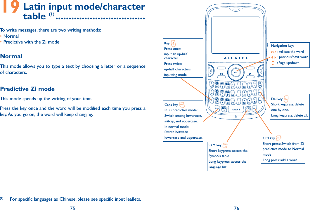 75 7619  Latin input mode/character  table (1) ..................................To write messages, there are two writing methods:• Normal • Predictive with the Zi modeNormalThis mode allows you to type a text by choosing a letter or a sequence of characters.Predictive Zi modeThis mode speeds up the writing of your text.Press the key once and the word will be modified each time you press a key. As you go on, the word will keep changing. (1)   For specific languages as Chinese, please see specific input leaflets.Navigation key: :  validate the word:  previous/next word : Page up/downCaps key  :In Zi predictive mode:Switch among lowercase, initcap, and uppercase.In normal mode:Switch between lowercase and uppercase.SYM key  :Short keypress: access the Symbols tableLong keypress: access the language listKey  :Press once: input an up-half  character.Press twice: up-half characters inputting mode.Del key  :Short keypress: delete one by one.Long keypress: delete all.Ctrl key  :Short press: Switch from Zi predictive mode to Normal modeLong press: add a word