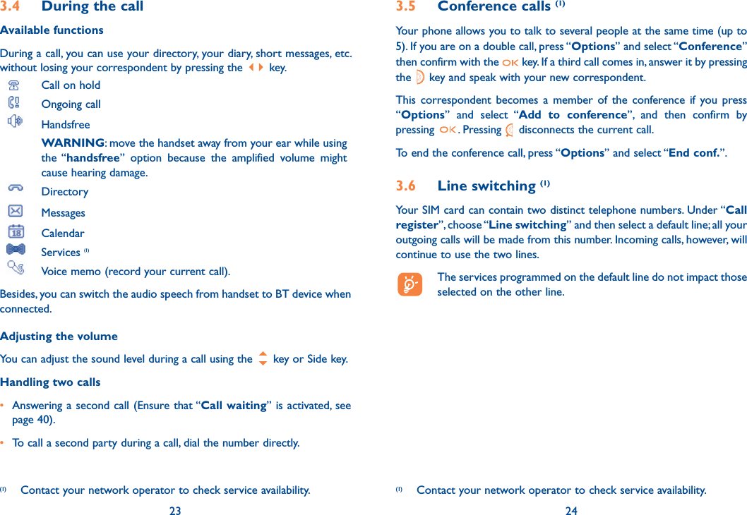 3.4  During the callAvailable functionsDuring a call, you can use your directory, your diary, short messages, etc. without losing your correspondent by pressing the   key. Call on hold Ongoing call Handsfree WARNING: move the handset away from your ear while using the “handsfree” option because the amplified volume might cause hearing damage. Directory Messages  Calendar Services (1)  Voice memo (record your current call).Besides, you can switch the audio speech from handset to BT device when connected.Adjusting the volumeYou can adjust the sound level during a call using the   key or Side key.Handling two calls•  Answering a second call (Ensure that “Call waiting” is activated, see page 40).• To call a second party during a call, dial the number directly.23(1)  Contact your network operator to check service availability.3.5 Conference calls (1)Your phone allows you to talk to several people at the same time (up to 5). If you are on a double call, press “Options” and select “Conference” then confirm with the   key. If a third call comes in, answer it by pressing the   key and speak with your new correspondent.This correspondent becomes a member of the conference if you press “Options” and select “Add to conference”, and then confirm by pressing  . Pressing   disconnects the current call.To end the conference call, press “Options” and select “End conf.”. 3.6 Line switching (1)Your SIM card can contain two distinct telephone numbers. Under “Call register”, choose “Line switching” and then select a default line; all your outgoing calls will be made from this number. Incoming calls, however, will continue to use the two lines.  The services programmed on the default line do not impact those selected on the other line.24(1)  Contact your network operator to check service availability.