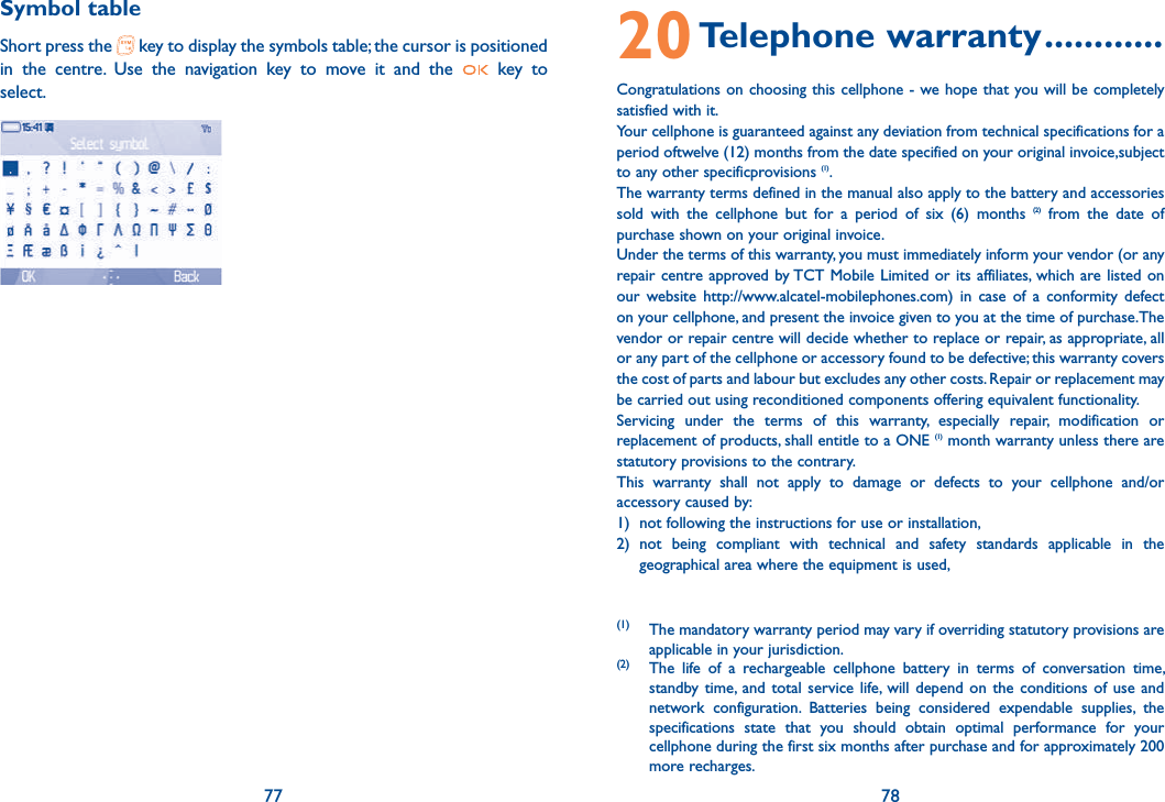 77 78Symbol tableShort press the   key to display the symbols table; the cursor is positioned in the centre. Use the navigation key to move it and the   key to select.    Select symbolOk Back20 Telephone  warranty ............Congratulations on choosing this cellphone - we hope that you will be completely satisfied with it.Your cellphone is guaranteed against any deviation from technical specifications for a period oftwelve (12) months from the date specified on your original invoice,subject to any other specificprovisions (1).The warranty terms defined in the manual also apply to the battery and accessories sold with the cellphone but for a period of six (6) months (2) from the date of purchase shown on your original invoice.Under the terms of this warranty, you must immediately inform your vendor (or any repair centre approved by TCT Mobile Limited or its affiliates, which are listed on our website http://www.alcatel-mobilephones.com) in case of a conformity defect on your cellphone, and present the invoice given to you at the time of purchase.The vendor or repair centre will decide whether to replace or repair, as appropriate, all or any part of the cellphone or accessory found to be defective; this warranty covers the cost of parts and labour but excludes any other costs. Repair or replacement may be carried out using reconditioned components offering equivalent functionality.Servicing under the terms of this warranty, especially repair, modification or replacement of products, shall entitle to a ONE (1) month warranty unless there are statutory provisions to the contrary.This warranty shall not apply to damage or defects to your cellphone and/or accessory caused by:1)  not following the instructions for use or installation,2) not being compliant with technical and safety standards applicable in the geographical area where the equipment is used,(1)  The mandatory warranty period may vary if overriding statutory provisions are applicable in your jurisdiction.(2)  The life of a rechargeable cellphone battery in terms of conversation time, standby time, and total service life, will depend on the conditions of use and network configuration. Batteries being considered expendable supplies, the specifications state that you should obtain optimal performance for your cellphone during the first six months after purchase and for approximately 200 more recharges.