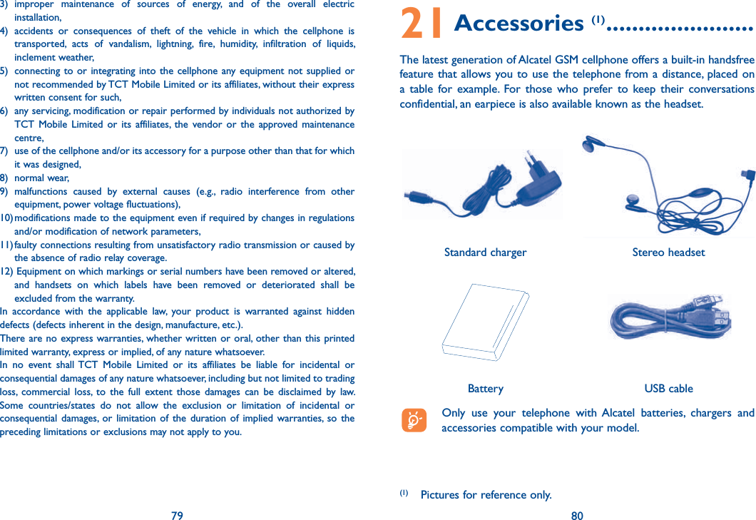 79 803) improper maintenance of sources of energy, and of the overall electric installation,4) accidents or consequences of theft of the vehicle in which the cellphone is transported, acts of vandalism, lightning, fire, humidity, infiltration of liquids, inclement weather,5)  connecting to or integrating into the cellphone any equipment not supplied or not recommended by TCT Mobile Limited or its affiliates, without their express written consent for such,6)  any servicing, modification or repair performed by individuals not authorized by TCT Mobile Limited or its affiliates, the vendor or the approved maintenance centre,7)  use of the cellphone and/or its accessory for a purpose other than that for which it was designed,8) normal wear,9) malfunctions caused by external causes (e.g., radio interference from other equipment, power voltage fluctuations),10) modifications made to the equipment even if required by changes in regulations and/or modification of network parameters,11) faulty connections resulting from unsatisfactory radio transmission or caused by the absence of radio relay coverage.12) Equipment on which markings or serial numbers have been removed or altered, and handsets on which labels have been removed or deteriorated shall be excluded from the warranty.In accordance with the applicable law, your product is warranted against hidden defects (defects inherent in the design, manufacture, etc.).There are no express warranties, whether written or oral, other than this printed limited warranty, express or implied, of any nature whatsoever. In no event shall TCT Mobile Limited or its affiliates be liable for incidental or consequential damages of any nature whatsoever, including but not limited to trading loss, commercial loss, to the full extent those damages can be disclaimed by law. Some countries/states do not allow the exclusion or limitation of incidental or consequential damages, or limitation of the duration of implied warranties, so the preceding limitations or exclusions may not apply to you.21 Accessories (1) .......................The latest generation of Alcatel GSM cellphone offers a built-in handsfree feature that allows you to use the telephone from a distance, placed on a table for example. For those who prefer to keep their conversations confidential, an earpiece is also available known as the headset.   Only use your telephone with Alcatel batteries, chargers and accessories compatible with your model.BatteryStereo headsetStandard charger (1)  Pictures for reference only.USB cable