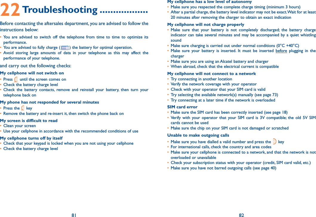 81 8222 Troubleshooting ..................Before contacting the aftersales department, you are advised to follow the instructions below:•  You are advised to switch off the telephone from time to time to optimize its performance.•  You are advised to fully charge ( ) the battery for optimal operation.•  Avoid storing large amounts of data in your telephone as this may affect the performance of your telephone. and carry out the following checks:My cellphone will not switch on•   Press   until the screen comes on•  Check the battery charge level•  Check the battery contacts, remove and reinstall your battery, then turn your telephone back onMy phone has not responded for several minutes•   Press  the   key•  Remove the battery and re-insert it, then switch the phone back on My screen is difficult to read•  Clean your screen•  Use your cellphone in accordance with the recommended conditions of useMy cellphone turns off by itself•  Check that your keypad is locked when you are not using your cellphone•  Check the battery charge levelMy cellphone has a low level of autonomy•  Make sure you respected the complete charge timing (minimum 3 hours)•   After a partial charge, the battery level indicator may not be exact. Wait for at least 20 minutes after removing the charger to obtain an exact indicationMy cellphone will not charge properly•  Make sure that your battery is not completely discharged; the battery charge indicator can take several minutes and may be accompanied by a quiet whistling sound•  Make sure charging is carried out under normal conditions (0°C +40°C)•  Make sure your battery is inserted. It must be inserted before plugging in the charger•  Make sure you are using an Alcatel battery and charger•  When abroad, check that the electrical current is compatibleMy cellphone will not connect to a network•  Try connecting in another location•  Verify the network coverage with your operator•  Check with your operator that your SIM card is valid•  Try selecting the available network(s) manually (see page 73)•  Try connecting at a later time if the network is overloadedSIM card error•   Make sure the SIM card has been correctly inserted (see page 18)•  Verify with your operator that your SIM card is 3V compatible; the old 5V SIM cards cannot be used•  Make sure the chip on your SIM card is not damaged or scratchedUnable to make outgoing calls•  Make sure you have dialled a valid number and press the   key •  For international calls, check the country and area codes•   Make sure your cellphone is connected to a network, and that the network is not overloaded or unavailable•  Check your subscription status with your operator (credit, SIM card valid, etc.)•  Make sure you have not barred outgoing calls (see page 40)