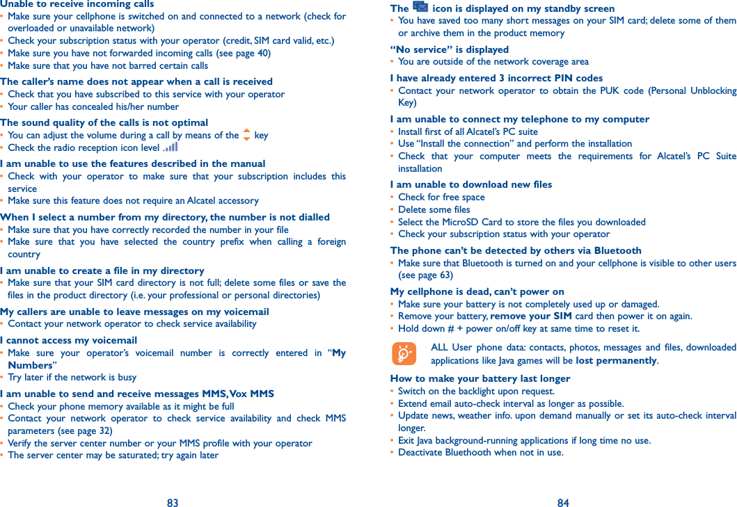 83 84Unable to receive incoming calls•  Make sure your cellphone is switched on and connected to a network (check for overloaded or unavailable network)•  Check your subscription status with your operator (credit, SIM card valid, etc.)•  Make sure you have not forwarded incoming calls (see page 40)•  Make sure that you have not barred certain callsThe caller’s name does not appear when a call is received•  Check that you have subscribed to this service with your operator•  Your caller has concealed his/her numberThe sound quality of the calls is not optimal•  You can adjust the volume during a call by means of the   key•  Check the radio reception icon level I am unable to use the features described in the manual•  Check with your operator to make sure that your subscription includes this service•  Make sure this feature does not require an Alcatel accessoryWhen I select a number from my directory, the number is not dialled•  Make sure that you have correctly recorded the number in your file•  Make sure that you have selected the country prefix when calling a foreign countryI am unable to create a file in my directory•  Make sure that your SIM card directory is not full; delete some files or save the files in the product directory (i.e. your professional or personal directories)My callers are unable to leave messages on my voicemail•  Contact your network operator to check service availabilityI cannot access my voicemail•  Make sure your operator’s voicemail number is correctly entered in “My Numbers”•  Try later if the network is busyI am unable to send and receive messages MMS, Vox MMS•  Check your phone memory available as it might be full•  Contact your network operator to check service availability and check MMS parameters (see page 32)•  Verify the server center number or your MMS profile with your operator•  The server center may be saturated; try again laterThe   icon is displayed on my standby screen•  You have saved too many short messages on your SIM card; delete some of them or archive them in the product memory“No service” is displayed•  You are outside of the network coverage areaI have already entered 3 incorrect PIN codes•  Contact your network operator to obtain the PUK code (Personal Unblocking Key)I am unable to connect my telephone to my computer•  Install first of all Alcatel’s PC suite•  Use “Install the connection” and perform the installation•  Check that your computer meets the requirements for Alcatel’s PC Suite installationI am unable to download new files•  Check for free space•  Delete some files•  Select the MicroSD Card to store the files you downloaded•  Check your subscription status with your operatorThe phone can’t be detected by others via Bluetooth•   Make sure that Bluetooth is turned on and your cellphone is visible to other users (see page 63) My cellphone is dead, can’t power on•  Make sure your battery is not completely used up or damaged.•  Remove your battery, remove your SIM card then power it on again.•  Hold down # + power on/off key at same time to reset it.  ALL User phone data: contacts, photos, messages and files, downloaded    applications like Java games will be lost permanently.How to make your battery last longer•  Switch on the backlight upon request.•  Extend email auto-check interval as longer as possible. •  Update news, weather info. upon demand manually or set its auto-check interval longer. •  Exit Java background-running applications if long time no use. •  Deactivate Bluethooth when not in use.