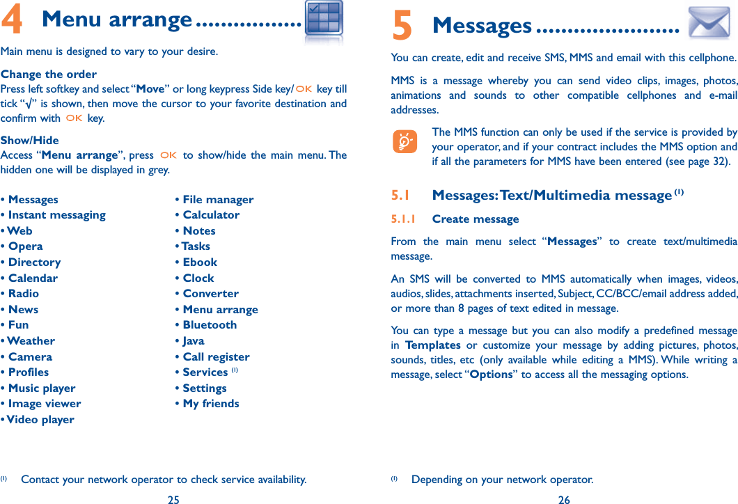 4 Menu arrange ........................Main menu is designed to vary to your desire.Change the order Press left softkey and select “Move” or long keypress Side key/  key till tick “√” is shown, then move the cursor to your favorite destination and confirm with   key.Show/HideAccess “Menu arrange”, press   to show/hide the main menu. The hidden one will be displayed in grey.25• Messages• Instant messaging• Web • Opera  • Directory • Calendar • Radio • News  • Fun • Weather • Camera • Profiles  • Music player  • Image viewer • Video player  • File manager  • Calculator • Notes • Tasks • Ebook  • Clock • Converter • Menu arrange• Bluetooth  • Java • Call register • Services (1) • Settings  • My friends(1)  Contact your network operator to check service availability.5 Messages .......................You can create, edit and receive SMS, MMS and email with this cellphone.MMS is a message whereby you can send video clips, images, photos, animations and sounds to other compatible cellphones and e-mail addresses.  The MMS function can only be used if the service is provided by your operator, and if your contract includes the MMS option and if all the parameters for MMS have been entered (see page 32).5.1 Messages: Text/Multimedia message (1) 5.1.1 Create messageFrom the main menu select “Messages” to create text/multimedia message.An SMS will be converted to MMS automatically when images, videos, audios, slides, attachments inserted, Subject, CC/BCC/email address added, or more than 8 pages of text edited in message.You can type a message but you can also modify a predefined message in  Templates or customize your message by adding pictures, photos, sounds, titles, etc (only available while editing a MMS). While writing a message, select “Options” to access all the messaging options.26(1)  Depending on your network operator.