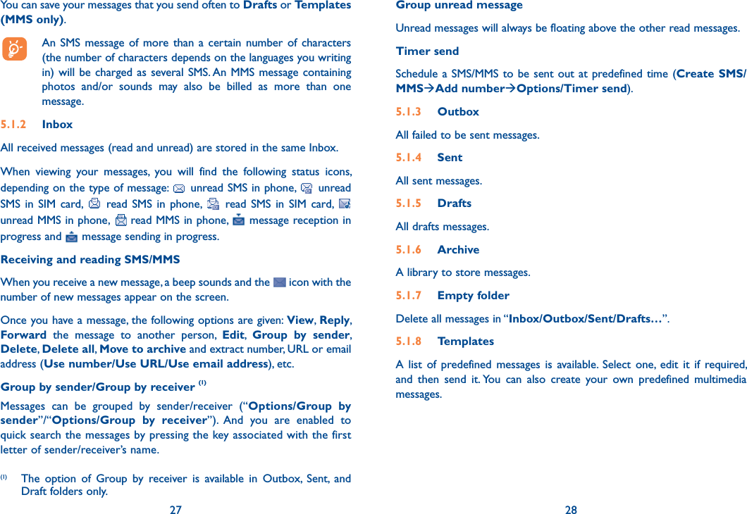 You can save your messages that you send often to Drafts or Templates (MMS only).  An SMS message of more than a certain number of characters (the number of characters depends on the languages you writing in) will be charged as several SMS. An MMS message containing photos and/or sounds may also be billed as more than one message.5.1.2 InboxAll received messages (read and unread) are stored in the same Inbox.When viewing your messages, you will find the following status icons, depending on the type of message:   unread SMS in phone,   unread SMS in SIM card,   read SMS in phone,   read SMS in SIM card,   unread MMS in phone,   read MMS in phone,   message reception in progress and   message sending in progress.Receiving and reading SMS/MMSWhen you receive a new message, a beep sounds and the   icon with the number of new messages appear on the screen. Once you have a message, the following options are given: View,  Reply, Forward the message to another person, Edit,  Group by sender, Delete, Delete all, Move to archive and extract number, URL or email address (Use number/Use URL/Use email address), etc.Group by sender/Group by receiver (1)Messages can be grouped by sender/receiver (“Options/Group by sender”/“Options/Group by receiver”). And you are enabled to quick search the messages by pressing the key associated with the first letter of sender/receiver’s name.27(1)  The option of Group by receiver is available in Outbox, Sent, and Draft folders only.Group unread messageUnread messages will always be floating above the other read messages.Timer sendSchedule a SMS/MMS to be sent out at predefined time (Create SMS/MMSAdd numberOptions/Timer send).5.1.3 OutboxAll failed to be sent messages.5.1.4 SentAll sent messages.5.1.5 DraftsAll drafts messages.5.1.6  ArchiveA library to store messages.5.1.7 Empty folderDelete all messages in “Inbox/Outbox/Sent/Drafts…”.5.1.8 TemplatesA list of predefined messages is available. Select one, edit it if required, and then send it. You can also create your own predefined multimedia messages.28